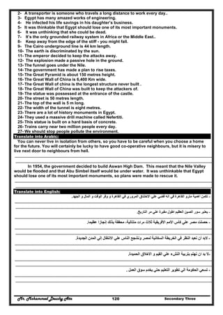 Mr. Mohammed Deushy Ata Secondary Three120
2- A transporter is someone who travels a long distance to work every day..
3- Egypt has many amazed works of engineering.
4- He infected his life savings in his daughter’s business.
5- It was thinkable that Egypt should lose one of its most important monuments.
6- It was unthinking that she could be dead.
7- It’s the only grounded railway system in Africa or the Middle East..
8- Keep away from the edge of the stiff - you might fall.
9- The Cairo underground line is 44 km length.
10- The earth is discriminated by the sun.
11- The emperor decided to keep the attacks away.
12- The explosion made a passive hole in the ground.
13- The funnel goes under the Nile.
14- The government has made a plan to rise taxes.
15- The Great Pyramid is about 150 metres height.
16- The Great Wall of China is 6,400 Km wide.
17- The Great Wall of china is the longest structure never built .
18- The Great Wall of China was built to keep the attackers of.
19- The statue was possessed at the entrance of the castle.
20- The street is 50 metres length.
21- The top of the wall is 5 m long.
22- The width of the tunnel is eight metres.
23- There are a lot of history monuments in Egypt.
24- They used a massive drill machine called Nefertiti.
25- This statue is built on a hard basis of concrete.
26- Trains carry near two million people every day.
27- We should stop people pollute the environment.
Translate into Arabic:
You can never live in isolation from others, so you have to be careful when you choose a home
for the future. You will certainly be lucky to have good co-operative neighbours, but it is misery to
live next door to neighbours from hell.
……………………………………………………………………………………………………………………………………………………………………………………………………………………
…………………………………………………………………………………………………………………………………………………………………………………………………………………..
In 1954, the government decided to build Aswan High Dam. This meant that the Nile Valley
would be flooded and that Abu Simbel itself would be under water. It was unthinkable that Egypt
should lose one of its most important monuments, so plans were made to rescue it.
……………………………………………………………………………………………………………………………………………………………………………………………………………………
…………………………………………………………………………………………………………………………………………………………………………………………………………………..
Translate into English:
-‫وفر‬ ‫و‬ ‫القاھرة‬ ‫في‬ ‫المروري‬ ‫االختناق‬ ‫علي‬ ‫قضي‬ ‫انه‬ ‫في‬ ‫القاھرة‬ ‫مترو‬ ‫اھمية‬ ‫تكمن‬‫الجھد‬ ‫و‬ ‫المال‬ ‫و‬ ‫الوقت‬.
……………………………………………………………………………………………………………………………………………………………………………………………………………………
…………………………………………………………………………………………………………………………………………………………………………………………………………………..
-‫التاريخ‬ ‫مر‬ ‫علي‬ ‫مقبرة‬ ‫اطول‬ ‫العظيم‬ ‫الصين‬ ‫سور‬ ‫يعتبر‬.
……………………………………………………………………………………………………………………………………………………………………………………………………………………
-‫ثالث‬ ‫األفريقية‬ ‫األمم‬ ‫كأس‬ ‫علي‬ ‫مصر‬ ‫حصلت‬‫مرات‬‫عظيما‬ ‫إنجازا‬ ‫بذلك‬ ‫محققة‬ ،‫متتالية‬.
……………………………………………………………………………………………………………………………………………………………………………………………………………………
…………………………………………………………………………………………………………………………………………………………………………………………………………………..
-‫الجديدة‬ ‫المدن‬ ‫إلي‬ ‫االنتقال‬ ‫علي‬ ‫الناس‬ ‫ونشجع‬ ‫لمصر‬ ‫السكانية‬ ‫الخريطة‬ ‫في‬ ‫النظر‬ ‫نعيد‬ ‫أن‬ ‫البد‬.
……………………………………………………………………………………………………………………………………………………………………………………………………………………
…………………………………………………………………………………………………………………………………………………………………………………………………………………..
-‫الحميدة‬ ‫االخالق‬ ‫و‬ ‫القيم‬ ‫علي‬ ‫النشء‬ ‫بتربية‬ ‫نھتم‬ ‫ان‬ ‫بد‬ ‫ال‬.
……………………………………………………………………………………………………………………………………………………………………………………………………………………
…………………………………………………………………………………………………………………………………………………………………………………………………………………..
-‫العمل‬ ‫سوق‬ ‫يخدم‬ ‫حتي‬ ‫التعليم‬ ‫تطوير‬ ‫الي‬ ‫الحكومة‬ ‫تسعي‬.
……………………………………………………………………………………………………………………………………………………………………………………………………………………
…………………………………………………………………………………………………………………………………………………………………………………………………………………..
 