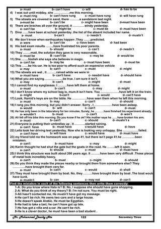 Mr. Mohammed Deushy Ata Secondary Three122
a- must b- can’t have c- will d- has to be
4) I was out until midday, she …………….me this morning.
a- must ring b- can't have rung c- must have rung d- will have rung
5) The streets are covered in sand, there ……….a sandstorm last night.
a-must be b- can’t be c- might have been d-must have been
6) There are braches all over the ground, it …………windy yesterday.
a- can’t be b- might be c- must be d- must have been
7) Dina ……have been at school yesterday .the list of the absent included her name.
a- must b-can’t c- needn’t d- mustn’t
8) We don’t know when earthquakes happen .They …….predicted.
a- were b- can’t be c- have been d- had been
9) His bad exam results ……..have frustrated his poor parents.
a- must b- should c- can’t d- needn’t
10) They ……..mad, the solution they gave is very reasonable.
a- must be B –can’t be c- may be d- would be
11) She …….foolish she says she believes in magic.
a- can't be b- may be c- must have been d- must be
12) This ……be his car. He is too poor to afford such an expensive vehicle
a- may b- can't c- must d- might
13) The streets are wet , it ………rained while we were in
a- must have b- can't have c- neednt have d- should have
14) What you are saying……………….be true. I am sure it isn’t.
a- may b- can't c- might d- must
15) I cannot find my eyeglasses. I ………have left them at home.
a- must b- can't c- may d- might
16) I don’t know where my school bag is, mum.It isn’t here. You ……………….have left it on the train.
a- might b-can't c- would d- can't have
17) Look, Hamid’s keys are on the table. He ……………have seen them when he left this morning.
a- must b- may c- can't d- should
18) I rang you this morning, but you didn’t answer. Sorry , I ………………have been asleep.
a- would b- will c- can't d- must
19) He has only been in the laboratory for ten minutes. Surely, he ……….have finished his experiment already.
a- wouldn’t b- must c- can't d- won’t
20) Ali fell off his bike this morning. Do you know if he ok? His mother says he ……have broken his arm.
a- must b- can't c- should d- mustn’t s
21) Everyone is putting their umbrellas up , it ………..started raining.
a- can't have b- must have c-would have d- have
22) Leila took her driving test yesterday. Now she is looking very unhappy. She …………….failed.
a- can't have b- will have c- would have d- must have
23) my friend told me the homework was on page 41, but there isn’t page 41.he ………….been
mistaken.
a- can't b- must have c- may d- might
24) Karim thought he had shut the gate but the goats in the road. He ……..left it open.
a- can't b- should c- must d- must have
25) I think this structure was built about 200 years ago. It ………have been very difficult .Those pieces
of metal look incredibly heavy.
a- can't b- must c- might d- should
26) Do you think they made the pieces nearby or brought them from somewhere else? They
………….have brought them very far.
a- must b- can't c- would d- shall
27) They must have brought them by boat. No, they ………have brought them by boat .The boat would
have sunk.
a- mustn’t b- can c- may not d- can’t
Find the mistakes in each of the following sentences then write them correctly:
1-A: Do you know where Hala is? B: No, I suppose she should have gone shopping.
2-A: What do you think of my theory? B: I'm not sure. You must be right.
3-Ali hasn't contacted me. He mustn't have got my message.
4-He can't be rich. He owns two cars and a large house.
5-He doesn't speak Arabic. He must be Egyptian.
6-He had to take a taxi; he can’t have got up late.
7-He has got a villa and a car .He can‘t be rich.
8-He is a clever doctor, he must have been a bad student .
 