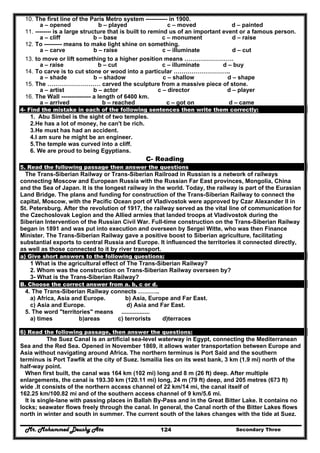Mr. Mohammed Deushy Ata Secondary Three124
10. The first line of the Paris Metro system ----------- in 1900.
a – opened b – played c – moved d – painted
11. -------- is a large structure that is built to remind us of an important event or a famous person.
a – cliff b – base c – monument d – raise
12. To --------- means to make light shine on something.
a – carve b – raise c – illuminate d – cut
13. to move or lift something to a higher position means …………………….
a – raise b – cut c – illuminate d – buy
14. To carve is to cut stone or wood into a particular ………………………..
a – shade b – shadow c – shallow d – shape
15. The ……………………… carved the sculpture from a massive piece of stone.
a – artist b – actor c – director d – player
16. The Wall --------------- a length of 6400 km.
a – arrived b – reached c – got on d – came
4- Find the mistake in each of the following sentences then write them correctly:
1. Abu Simbel is the sight of two temples.
2.He has a lot of money, he can't be rich.
3.He must has had an accident.
4.I am sure he might be an engineer.
5.The temple was curved into a cliff.
6. We are proud to being Egyptians.
C- Reading
5. Read the following passage then answer the questions
The Trans-Siberian Railway or Trans-Siberian Railroad in Russian is a network of railways
connecting Moscow and European Russia with the Russian Far East provinces, Mongolia, China
and the Sea of Japan. It is the longest railway in the world. Today, the railway is part of the Eurasian
Land Bridge. The plans and funding for construction of the Trans-Siberian Railway to connect the
capital, Moscow, with the Pacific Ocean port of Vladivostok were approved by Czar Alexander II in
St. Petersburg. After the revolution of 1917, the railway served as the vital line of communication for
the Czechoslovak Legion and the Allied armies that landed troops at Vladivostok during the
Siberian Intervention of the Russian Civil War. Full-time construction on the Trans-Siberian Railway
began in 1891 and was put into execution and overseen by Sergei Witte, who was then Finance
Minister. The Trans-Siberian Railway gave a positive boost to Siberian agriculture, facilitating
substantial exports to central Russia and Europe. It influenced the territories it connected directly,
as well as those connected to it by river transport.
a) Give short answers to the following questions:
1 What is the agricultural effect of The Trans-Siberian Railway?
2. Whom was the construction on Trans-Siberian Railway overseen by?
3- What is the Trans-Siberian Railway?
B. Choose the correct answer from a. b, c or d.
4. The Trans-Siberian Railway connects ………..
a) Africa, Asia and Europe. b) Asia, Europe and Far East.
c) Asia and Europe. d) Asia and Far East.
5. The word "territories" means .................
a) times b)areas c) terrorists d)terraces
6) Read the following passage, then answer the questions:
The Suez Canal is an artificial sea-level waterway in Egypt, connecting the Mediterranean
Sea and the Red Sea. Opened in November 1869, it allows water transportation between Europe and
Asia without navigating around Africa. The northern terminus is Port Said and the southern
terminus is Port Tawfik at the city of Suez. Ismailia lies on its west bank, 3 km (1.9 mi) north of the
half-way point.
When first built, the canal was 164 km (102 mi) long and 8 m (26 ft) deep. After multiple
enlargements, the canal is 193.30 km (120.11 mi) long, 24 m (79 ft) deep, and 205 metres (673 ft)
wide .It consists of the northern access channel of 22 km/14 mi, the canal itself of
162.25 km/100.82 mi and of the southern access channel of 9 km/5.6 mi.
It is single-lane with passing places in Ballah By-Pass and in the Great Bitter Lake. It contains no
locks; seawater flows freely through the canal. In general, the Canal north of the Bitter Lakes flows
north in winter and south in summer. The current south of the lakes changes with the tide at Suez.
 