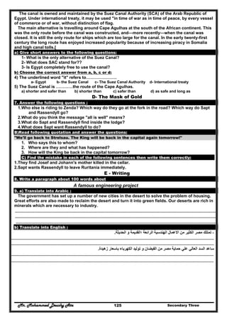Mr. Mohammed Deushy Ata Secondary Three125
The canal is owned and maintained by the Suez Canal Authority (SCA) of the Arab Republic of
Egypt. Under international treaty, it may be used "in time of war as in time of peace, by every vessel
of commerce or of war, without distinction of flag.
The main alternative is travelling around Cape Agulhas at the south of the African continent. This
was the only route before the canal was constructed, and—more recently—when the canal was
closed. It is still the only route for ships which are too large for the canal. In the early twenty-first
century the long route has enjoyed increased popularity because of increasing piracy in Somalia
and high canal tolls.[
a) Give short answers to the following questions:
1- What is the only alternative of the Suez Canal?
2- What does SAC stand for??
3- Is Egypt completely free to use the canal?
b) Choose the correct answer from a, b, c or d:
4) The underlined word "it" refers to………………….
a- Egypt b- the Suez Canal c- The Suez Canal Authority d- International treaty
5) The Suez Canal is …………the route of the Cape Agulhas.
a) shorter and safer than b) shorter than c) safer than d) as safe and long as
D- The Mask of Gold
7. Answer the following questions :
1.Who else is riding to Zenda? Which way do they go at the fork in the road? Which way do Sapt
and Rassendyll go?
2.What do you think the message "all is well" means?
3.What do Sapt and Rassendyll find inside the lodge?
4.What does Sapt want Rassendyll to do?
B)Read following quotation and answer the questions:
"We'll go back to Strelsau. The King will be back in the capital again tomorrow!"
1. Who says this to whom?
2. Where are they and what has happened?
3. How will the King be back in the capital tomorrow?
C) Find the mistake in each of the following sentences then write them correctly:
1.They find Josef and Johann's mother killed in the cellar.
2.Sapt wants Rassendyll to leave Ruritania immediately.
E - Writing
8. Write a paragraph about 100 words about
A famous engineering project
9. a) Translate into Arabic :
The government has set up a number of new cities in the desert to solve the problem of housing.
Great efforts are also made to reclaim the desert and turn it into green fields. Our deserts are rich in
minerals which are necessary to industry.
……………………………………………………………………………………………………………………………………………………………………………………………………………………
……………………………………………………………………………………………………………………………………………………………………………………………………………………
…………………………………………………………………………………………………………………………………………………………………………………………………………………..
b) Translate into English :
-‫الحديثة‬ ‫و‬ ‫؛القديمة‬ ‫الرائعة‬ ‫الھندسية‬ ‫االعمال‬ ‫من‬ ‫الكثير‬ ‫مصر‬ ‫تمتلك‬.
……………………………………………………………………………………………………………………………………………………………………………………………………………………
……………………………………………………………………………………………………………………………………………………………………………………………………………………
‫زھيدة‬ ‫باسعار‬ ‫الكھرباء‬ ‫توليد‬ ‫و‬ ‫الفيضان‬ ‫من‬ ‫مصر‬ ‫حماية‬ ‫علي‬ ‫العالي‬ ‫السد‬ ‫ساعد‬.
……………………………………………………………………………………………………………………………………………………………………………………………………………………
……………………………………………………………………………………………………………………………………………………………………………………………………………………
 