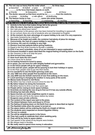 Mr. Mohammed Deushy Ata Secondary Three13
63. The rain was so heavy that the water wheel………….for three days.
a) launched b) leaked c) spun d) washed
64. ………….is the force that keeps objects on earth.
a) Gravity b) Gymnastics c) Spoke d) Gravy
65. The doctor assured us that there would be no…………….from the medicine.
a) systems b) feeling c) side effects d) fashioning
66. The fashion house is now ………………some new winter dresses.
a) launching b) lunching c) condemning d) coaching
Find the mistake in each of the following sentences then write them correctly:
1- Activity is the force that makes things fall to the ground.
2- After the storm, they had to compare the roof.
3- Am I ask you about your name?
4- An astronomer is the person who has been trained for travelling in spacecraft.
5- At our school, there are a lot of students who are interested on English.
6- At the moment, the main advantage of a space holiday is its cost. It is very expensive.
7- Aya looks forward to be a doctor?
8- Because of its height and width, the container had plenty of place for storage.
9- Concurrently, the cost of a space holiday is very high.
10- Currency, the cost of a holiday is very high.
11- Doctors must test patients before giving medicine.
12- Egypt is the first Arab Country to launder a satellite.
13- Even if we aren't scientists, many of us are interested in space explanation.
14- Everyone travelled in space described the magical feeling of looking down on the Earth.
15- Her mansion in life is to help the poor.
16- Hind arrived Cairo airport.
17- How much does the suit coast?
18- I have never be to Aswan.
19- I'm looking forward to travel to space.
20- In space, you can have fun with weighty football and gymnastics.
21- In the future people will go for space holidays.
22- In the next ten years, people will be queuing to lock their holidays in space.
23- In the Past, people uses to go into their banks.
24- It is wonderful to see the Earth spinning under you.
25- July 1969 was when people first laundered on the moon.
26- July 2009 was the fortieth memorial of man first walking on the moon.
27- Local warming is changing the weather in many parts of the world.
28- Marwa looks forward to visit Rome.
29- My father has has a bank account since he was 18.
30- My father helped me doing the homework.
31- My father learns to drive a car four years ago.
32- People will be rowing to book space holidays.
33- Scientists are testing the new drug to find out if it has any outside effects.
34- Smoking has bad side affects.
35- Space tourists can make weightless sports in space.
36- Space tourists will fly to the space station by racket.
37- Surgeons wear private uniforms.
38- The content of the report was leak to the press.
39- The distant between Cairo and Asyut is 375 km.
40- The feeling of looking down on the Earth from space is described as logical.
41- The flywheel orbits when the power is turned on.
42- The space station will be ordering the Earth at a height of 320 km.
43- The students were inspected on ancient Egyptian history.
44- The sun is a planet.
45- The will be weightloss sports in the future.
46- They had a party to celebrate their silver wedding party
47- They will fly by rocks to space station.
48- Two sparks in the wheel of my bicycle were broken.
49- We always meet in Sunday.
50- We really need to spend more money in education.
 