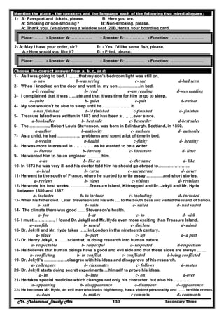 Mr. Mohammed Deushy Ata Secondary Three130
Mention the place , the speakers and the language each of the following two min-dialogues :
1- A: Passport and tickets, please. B: Here you are.
A: Smoking or non-smoking? B: Non-smoking, please.
A: Thank you. I've given you a window seat 20B,Here's your boarding card.
2- A: May I have your order, sir? B: - Yes, I'd like some fish, please.
A:- How would you like it? B: - Fried, please.
Choose the correct answer from a, b, c, or d:
1- As I was going to bed, I ……..that my son’s bedroom light was still on.
a- saw b-was seeing c- see d-had seen
2- When I knocked on the door and went in, my son …………….in bed.
a-is reading b- read c-am reading d-was reading
3- I complained that it was …..late and that it was time for him to go to sleep.
a- quite b- quiet c-quit d- rather
4- My son wouldn’t be able to sleep until he………………... it.
a-has finished b-’d finished c-finished d- finishes
5- Treasure Island was written in 1883 and has been a ……..ever since.
a-bookseller b- best sale c- bestseller d-best sales
6- The ………….., Robert Louis Stevenson, was born in Edinburgh, Scotland, in 1850.
a-author b-authority c- authors d- authorite
7- As a child, he had …………….. problems and spent a lot of time in bed.
a-wealth b-health c-filthy d- healthy
8- He was more interested in…………… as he wanted to be a writer.
a- literate b- literary c- literature d- litter
9- He wanted him to be an engineer ………..him.
a-as b- like as c- the same d- like
10- In 1873 he was very ill and his doctor told him he should go abroad to…………………..
a- heal b- curse c- recuperate d- cover
11- He went to the south of France, where he started to write essay …………and short stories.
a- reviews b- views c- visions d- revisions
12- He wrote his best works, …………..Treasure Island, Kidnapped and Dr. Jekyll and Mr. Hyde
between 1880 and 1887.
a- includes b- to include c- including d- included
13- When his father died. Later, Stevenson and his wife …. to the South Seas and visited the island of Samoa.
a- sail b- sails c- sailed d- had sailed
14- The climate there was good ……Stevenson’s health.
a- for b-at c- to d- with
15- I must……………, I found Dr. Jekyll and Mr. Hyde even more exciting than Treasure Island.
a- confide b- reveal c- disclose d- admit
16- Dr. Jekyll and Mr. Hyde takes ……in London in the nineteenth century.
a- place b- part c- up d- a part
17- Dr. Henry Jekyll, a …….scientist, is doing research into human nature.
a- respectable b- respectful c- respected d-respectless
18- He believes that human beings have a good and evil side and that these sides are always …….
a- conflicting b- in conflict. c- conflicted d-being conflicted
19- Dr. Jekyll’s ………….….disagree with his ideas and disapprove of his research.
a- colleagues b- classmates c- follows d- mutes
20- Dr. Jekyll starts doing secret experiments….himself to prove his ideas.
a- in b- into c- on d-over
21- He takes special medicine which changes not only his character, but also his………….
a- appearing b- disappearance c-disappear d- appearance
22- He becomes Mr. Hyde, an evil man who looks frightening, has a violent personality and …… terrible crimes.
a- does b- makes c commits d- comments
Place: …… - Speaker A:……………. - Speaker B: ……..…… - Function: ……………………
Place: …… - Speaker A:……………. - Speaker B: ……..…… - Function: ……………………
 