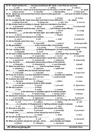 Mr. Mohammed Deushy Ata Secondary Three131
23- Dr. Jekyll rewrites his……, leaving everything to Mr. Hyde, a man they do not know.
a- well b- will c- willing d- wellness
24- They think that Dr. Jekyll may be protecting Hyde from the police, or that Mr. Hyde is …………… Dr. Jekyll.
a-black market b- blacklist c- blackmailing d- black mail
25- Dr. Jekyll has now proved that human nature is both good and ……, but soon he starts to enjoy
being Mr. Hyde.
a- envy b- evil c- envious d- vicious
26- He changes into Mr. Hyde more often and finds it more difficult to ………Dr. Jekyll.
a-change back into b-change into c- turn into d- turn on
27- My brother went on holiday to Aswan. Now he is decided to live there ………… .
a- permanent b- always c- continuous d- permanently
28- I thought the test would be easy , but I must ……..I am finding it quite difficult .
a- confess b- admit c- decree d- certify
29- Someone ………..on the door late last night , but I didn’t open it.
a- knock b- hit c- banged d- knocked
30- Doctors and nurses belong to the medical …………….. .
a- career b- job c- trade d- profession
31- All my friends come from very ……………………families.
a- respect b- respectable c- respects d- disrespectable
32- My grandfather …………………..at the moment after a long illness.
a- is healing b- is curing c- is recuperating d- is recovering
33- I am reading a new ……………….of William Shakespeare .he had a very interesting life
a- biography b- novel c- story d- tale
34- Ali wasn’t badly injured in the accident , but his …………took longer than we thought .
a- healing b- recuperation c- recover d- recuperate
35- I have worked in a lot of different places.Now I would like a more …job.
a- permanent b- permanently c- temporary d- temporarily
36- You can find ………..information about many writers on the internet .
a- biography b- biographical c- auto-biography d-graph
37- When he said sorry , it was an ………..that he had been wrong.
a- admittance b- admission c- admit table d- admit
38- I ……………people who are honest and work hard.
a- respectable c- respectful c- respect d- respect less
39- If you are a doctor, it is very important to behave……….towards your patents.
a- Professional b- profession c- professionally d- profess
40- A person you work with you is a ………………….. .
a- classmate b- colleague c- fellow d- mate
41- …………..is the way someone looks to other people.
a- personality b- person c- personal d- Appearance
42- We say a person …………………a crime.
a- does b- makes c- commits d- commends
43- …………………is the behaviour or qualities typical of ordinary people.
a- human race b- human being c- human nature d-human
44- Someone‘s character, the way someone behaves towards others is…..
a- personality b- appearance c- person d- personal
45- A legal document saying what should happen to someone‘s money and things after they die is a ………. .
a- well b- wellness c- willing d- will
46- …………..is a situation of disagreement or fighting between people or groups.
a- war b- Conflict c- ease d- dispute
47- She has a very nice ……………She is kind to everyone she meets.
a- personality b- personal c- personally d- personnel
48- People who ………….serious crimes should be sent to prison
a- do b- commit c- make d- have
49- He left everything to his son in his ……………… .
a- will b- well c- certification d- document
50- When my brother started his new job , all his …….were friendly and helpful.
a- fellows b- colleagues c- classmates d- mates
 