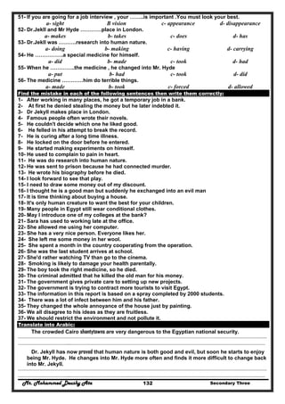 Mr. Mohammed Deushy Ata Secondary Three132
51- If you are going for a job interview , your ……..is important .You must look your best.
a- sight B vision c- appearance d- disappearance
52- Dr.Jekll and Mr Hyde …………place in London.
a- makes b- takes c- does d- has
53- Dr.Jekll was ……….research into human nature.
a- doing b- making c- having d- carrying
54- He …………….a special medicine for himself.
a- did b- made c- took d- had
55- When he …………..the medicine , he changed into Mr. Hyde
a- put b- had c- took d- did
56- The medicine …………him do terrible things.
a- made b- took c- forced d- allowed
Find the mistake in each of the following sentences then write them correctly:
1- After working in many places, he got a temporary job in a bank.
2- At first he denied stealing the money but he later indebted it.
3- Dr Jekyll makes place in London.
4- Famous people often wrote their novels.
5- He couldn't decide which one he liked good.
6- He felled in his attempt to break the record.
7- He is curing after a long time illness.
8- He locked on the door before he entered.
9- He started making experiments on himself.
10- He used to complain to pain in heart.
11- He was do research into human nature.
12- He was sent to prison because he had connected murder.
13- He wrote his biography before he died.
14- I look forward to see that play.
15- I need to draw some money out of my discount.
16- I thought he is a good man but suddenly he exchanged into an evil man
17- It is time thinking about buying a house.
18- It's only human creature to want the best for your children.
19- Many people in Egypt still wear conditional clothes.
20- May I introduce one of my colleges at the bank?
21- Sara has used to working late at the office.
22- She allowed me using her computer.
23- She has a very nice person. Everyone likes her.
24- She left me some money in her wool.
25- She spent a month in the country cooperating from the operation.
26- She was the last student arrives at school.
27- She'd rather watching TV than go to the cinema.
28- Smoking is likely to damage your health parentally.
29- The boy took the right medicine, so he died.
30- The criminal admitted that he killed the old man for his money.
31- The government gives private care to setting up new projects.
32- The government is trying to contract more tourists to visit Egypt.
33- The information in this report is based on a spray completed by 2000 students.
34- There was a lot of infect between him and his father.
35- They changed the whole annoyance of the house just by painting.
36- We all disagree to his ideas as they are fruitless.
37- We should restrict the environment and not pollute it.
Translate into Arabic:
The crowded Cairo shantytowns are very dangerous to the Egyptian national security.
……………………………………………………………………………………………………………………………………………………………………………
…………………………………..………………………………………………………………………………………………………………………………………
Dr. Jekyll has now proved that human nature is both good and evil, but soon he starts to enjoy
being Mr. Hyde. He changes into Mr. Hyde more often and finds it more difficult to change back
into Mr. Jekyll.
……………………………………………………………………………………………………………………………………………………………………………
…………………………………..………………………………………………………………………………………………………………………………………
 