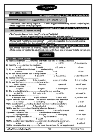Mr. Mohammed Deushy Ata Secondary Three138
‫يلي‬ ‫ما‬ ‫الحــظ‬‫جيدا‬ً
- let's , let him / them .
1-let's)(‫إلي‬ ‫تحول‬ ‫اقتراح‬ ‫عن‬ ‫تعبر‬ ‫عندما‬suggested +v+ ing+‫فاعل‬
‫مصدر‬+should+‫فاعل‬+suggested that+‫متحدث‬Speaker
- Heba said, “Let’s study English." - Heba suggested that they should study English.
- Heba suggested studying English.
2-‫نستعمل‬ ‫أحيانا‬let's)(‫نستعمل‬ ‫التحويل‬ ‫وعند‬ ‫مثبت‬ ‫اقتراح‬ ‫علي‬ ‫ردا‬:-
Opposed the idea,‫أو‬- was against it .
-" Let’s go to Aswan “said Hend." Let's not "said Mai
-Asmaa suggested going to Aswan but Mai was against it.
3-‫نستعمل‬ ‫أحيانا‬let him / them‫أيضا‬ ‫لالقتراح‬.
-Ahmed said, “Let them go shopping" - Ahmed suggested their going shopping.
- Ahmed suggested that they should go shopping.
4-‫جاءت‬ ‫إذا‬Let‫السماح‬ ‫بمعني‬)allow(‫تحول‬said‫إلي‬asked
"Let Ahmed come with us, mother, I’ll take care of him “Heba said.
- Heba asked her mother to let Ahmed come with them and promised to take care of him.
Exercises
Choose the correct answer:
1) I complained that it …….rather late and that it was time for him to go to sleep.
a- is b -was c- will be d- is going to be
2) I said he ………..be tired the next day.
a- will b- would c- is going to d- can
3) My son explained that his book ………really exciting.
a- will be b- would c- is d- was
4) He said he wouldn't be able to sleep until he ……………it.
a- has finished b- finished c- had finished d- Have finished
5) I asked him what……………………..
a- he was reading b- he is reading c- was he reading d- is he reading
6) He said that he ……………………..to be a writer..
a- was wanting b- wants c- wanted d- will want
7) l will ask him if he………...
a- agrees b- agree c- would agree d- could agree
8) She promised that she……………….. home the next morning.
a- shall be b- is going to be c- will be d- would be
9) He asked me where ………………….
a- have you been b- you had been c- I had been d- you had been
10) She admitted that her brother…..her withher homework that afternoon.
a- is helping b- was helping c- helps d- help
11) He asked me if I …….reading the book he‘d lent you the week before.
a- had finished b- have finished c- finish d- will finish
12) She said they ……….them there the following Saturday.
a- were meeting b- will meet c- are going to meet d- met
13) I asked Leila what she……………… to study at the university.
a- is going to hope b- hopes c- was hoping d- will hope
14) I asked a shop assistant if I ………………..try the shirt on.
a- will b- could c- can d- ought to
15) The assistant said I could and ……..me where the changing rooms were.
a- told b- tells c- tell d- will tell
16) She complained that she ………….for more than an hour for her appointment.
 