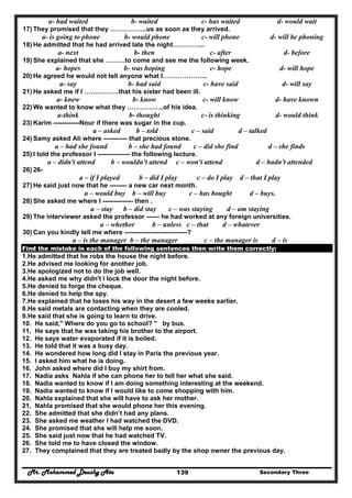 Mr. Mohammed Deushy Ata Secondary Three139
a- had waited b- waited c- has waited d- would wait
17) They promised that they ……………..us as soon as they arrived.
a- is going to phone b- would phone c- will phone d- will be phoning
18) He admitted that he had arrived late the night…………...
a- next b- then c- after d- before
19) She explained that she ………to come and see me the following week.
a- hopes b- was hoping c- hope d- will hope
20) He agreed he would not tell anyone what I………………...
a- say b- had said c- have said d- will say
21) He asked me if I …………….that his sister had been ill.
a- knew b- know c- will know d- have known
22) We wanted to know what they ……………..of his idea.
a-think b- thought c- is thinking d- would think
23) Karim ------------Nour if there was sugar in the cup.
a – asked b – told c – said d – talked
24) Samy asked Ali where ----------- that precious stone.
a – had she found b – she had found c – did she find d – she finds
25) I told the professor I --------------- the following lecture.
a – didn't attend b – wouldn't attend c – won't attend d – hadn't attended
26) 26-
a – if I played b – did I play c – do I play d – that I play
27) He said just now that he -------- a new car next month.
a – would buy b – will buy c – has bought d – buys.
28) She asked me where I -------------- then .
a – stay b – did stay c – was staying d – am staying
29) The interviewer asked the professor ------ he had worked at any foreign universities.
a – whether b – unless c – that d – whatever
30) Can you kindly tell me where -----------------------------?
a – is the manager b – the manager c – the manager is d – is
Find the mistake in each of the following sentences then write them correctly:
1.He admitted that he robs the house the night before.
2.He advised me looking for another job.
3.He apologized not to do the job well.
4.He asked me why didn't I lock the door the night before.
5.He denied to forge the cheque.
6.He denied to help the spy.
7.He explained that he loses his way in the desert a few weeks earlier.
8.He said metals are contacting when they are cooled.
9.He said that she is going to learn to drive.
10. He said," Where do you go to school? " by bus.
11. He says that he was taking his brother to the airport.
12. He says water evaporated if it is boiled.
13. He told that it was a busy day.
14. He wondered how long did I stay in Paris the previous year.
15. I asked him what he is doing.
16. John asked where did I buy my shirt from.
17. Nadia asks Nahla if she can phone her to tell her what she said.
18. Nadia wanted to know if I am doing something interesting at the weekend.
19. Nadia wanted to know if I would like to come shopping with him.
20. Nahla explained that she will have to ask her mother.
21. Nahla promised that she would phone her this evening.
22. She admitted that she didn’t had any plans.
23. She asked me weather I had watched the DVD.
24. She promised that she will help me soon.
25. She said just now that he had watched TV.
26. She told me to have closed the window.
27. They complained that they are treated badly by the shop owner the previous day.
 
