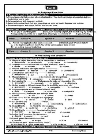 Mr. Mohammed Deushy Ata Secondary Three140
Test 8
A- Language Functions
1- Respond to each of the following situations :
1.A friend suggests that you join a book club together. You don't want to join a book club, but you
like to join a sports club.
2.Reham eats food with too much salt in it.
3.Salem believes that fresh fruit and vegetables are good for health. Express your opinion.
4.Someone suggests watching a film but you have an exam.
2- Mention the place , the speakers and the language each of the following tw min-dialogues :
1 A: are you in your first year? B: yes, I am studying English, but it is not only my third week.
A: my parents would like me to apply here. Would you recommend it? B: yes, definitely.
2. A: well, your application has been successful. B: that not great! When do I start?
A: at the beginning of next month.You will be working at our Cairo branch.
B: I am looking forward to starting.
B- Vocabulary and structure
3. Choose the correct answer from a, b, c or d:
1- My uncle visited Aswan buy now he has decided to live there …………………
a – temporarily b – permanently c – by chance d – fantastically
2- Someone ------------- on our door last night, but I didn't open it.
a – broke b – knocked c – took d – booked
3- Doctors and nurses belong to medical -------------------
a – confession b – decision c – transition d – profession
4- All my friends come from very --------------- families.
a – respectable b – evil c – devil d – unrespectable
5- My grandfather is ----------------- at the moment after along illness.
a – recuperating b – recuperate c – recuperates d – recuperated
6- I am reading the -------------- of Shakespeare, he had a very interesting life.
a – geography b – autograph c – biology d – biography
7- He has worked in different places. Now, he would like a more ----- job.
a – permanent b – temporary c – enjoyable d – profitable
8- I -------------- people who are honest and work hard.
a – hate b – respect c – respectable d – respectful
9- He ----------------- Dina that he was writing a letter.
a – said b – told c – asked d – talked
10- Samir --------- that the helicopter was flying high.
a – told b – said to c – asked d – said
11- Lila said that she -----------------------TV then.
a – is watching b – watched c – was watching d – had watched
12- He said that he ------ his friend the following day.
a – will visit b – would visit c – is visiting d – visited
13- He said that he ------------------ her playing the piano.
a – had seen b – has seen c – will see d – can see
14- I asked her if -------- use the new camera.
a – I could b – could I c – can I d – are I
15- Farouk asked Osman why --------- late.
a – was he b – are you c – is he d – he was
16- The teacher said, " Where -------------, Hazim?"
a – your book is b – your books were c – the books are d – is your book
4- Find the mistake in each of the following sentences then write them correctly:
Place: …… - Speaker A: …………… - Speaker B: …………… - Function: ……………………
Place: …… - Speaker A: …………… - Speaker B: …………… - Function: ……………………
 