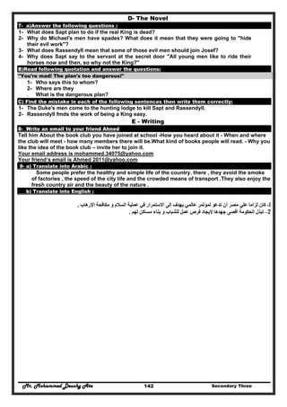 Mr. Mohammed Deushy Ata Secondary Three142
D- The Novel
7- a)Answer the following questions :
1- What does Sapt plan to do if the real King is dead?
2- Why do Michael's men have spades? What does it mean that they were going to "hide
their evil work"?
3- What does Rassendyll mean that some of those evil men should join Josef?
4- Why does Sapt say to the servant at the secret door "All young men like to ride their
horses now and then, so why not the King?"
B)Read following quotation and answer the questions:
"You're mad! The plan's too dangerous!"
1- Who says this to whom?
2- Where are they
3- What is the dangerous plan?
C) Find the mistake in each of the following sentences then write them correctly:
1- The Duke's men come to the hunting lodge to kill Sapt and Rassendyll.
2- Rassendyll fmds the work of being a King easy.
E - Writing
8- Write an email to your friend Ahned
Tell him About the book club you have joined at school -How you heard about it - When and where
the club will meet - how many members there will be.What kind of books people will read. - Why you
like the idea of the book club – invite her to join it.
Your email address is mohammed.34075@yahoo.com
Your friend‘s email is Ahmed 2011@yahoo.com
9- a) Translate into Arabic :
Some people prefer the healthy and simple life of the country. there , they avoid the smoke
of factories , the speed of the city life and the crowded means of transport .They also enjoy the
fresh country air and the beauty of the nature .
b) Translate into English :
1-‫تدع‬ ‫أن‬ ‫مصر‬ ‫علي‬ ‫لزاما‬ ‫كان‬‫اإلرھاب‬ ‫مكافحة‬ ‫و‬ ‫السالم‬ ‫عملية‬ ‫في‬ ‫االستمرار‬ ‫إلى‬ ‫يھدف‬ ‫عالمي‬ ‫لمؤتمر‬ ‫و‬.
2–‫لھم‬ ‫مساكن‬ ‫بناء‬ ‫و‬ ‫للشباب‬ ‫عمل‬ ‫فرص‬ ‫إليجاد‬ ‫جھدھا‬ ‫أقصى‬ ‫الحكومة‬ ‫تبذل‬.
 