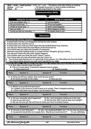 Mr. Mohammed Deushy Ata Secondary Three147
- Sink – sank – sunk/sunken ‫يغوص‬–‫يغرق‬‫لالشياء‬ - The titanic sank after hitting an iceberg.
- drown ‫يغرق‬‫لالنسان‬ - The people drowned in a boat accident yesterday.
- Float ‫يطفو‬ - A plastic bag floated in the water.
Communication Skills
Exercises
Respond the following situations:
1. A friend asks why the sun disappears during the solar eclipse.
2. A friend asks you what the sun is.
3. A friend asks you what you think about the last football World Cup matches.
4. You tell your friend about the bad effects of electrical storms.
5. Your friend asks you about the benefits of volcanoes.
6. Someone says that reading books is a waste of time. Disagree, giving a reason.
7. You ask your friend why the solar eclipse happens.
8. Your brother asks you what the word" nature" means.
9. Your friend asks you why ultraviolet rays don’t harm us.
10. Your friend says that the sun is a giant ball of hot gasses; it is 150 million km from the Earth
11. Your friend thinks that the sun rays aren’t harmful to our sight.
Mention the place , the speakers and the language each of the following two min-dialogues :
1- A: How often should I water this plant?
B: This is a house plant. It should be watered every 2 weeks.
A: How much is it? B: Twenty pounds.
2 - A: Drop me off here, please. How much do you want?
B: It's seven pounds on the meter. A: Here you are.
3- A: What's wrong with this television?
B: I spilled a cup of tea on it and it went up in smoke. Then it stopped working.
A: I think it will need a lot of repair. Let me check it first.
4- A: Do you remember what happened? B: No, I just remember waking up in the road.
A: How do you fell now? B: Not too bad. Will I have to stay here tonight?
A: We are not sure yet. We will have to check you have no broken bones.
5- A: are you in your first year? B: yes, I am studying English, but it is not only my third week.
A: my parents would like me to apply here. Would you recommend it? B: yes, definitely.
Asking for an explanation Giving an explanation
Can you explain why…? Let me explain.
Do you know how…? I'll try and explain.
I'd like to know how…? Here's what happens.
How on earth…? What happens is that..
Could you tell me how/why…? I'll explain that to you.
Place: …… - Speaker A: …….………. - Speaker B: ….…… - Function: ……………………
Place: …… - Speaker A: …….………. - Speaker B: ….…… - Function: ……………………
Place: …… - Speaker A: …….………. - Speaker B: ….…… - Function: ……………………
Place: …… - Speaker A: …….………. - Speaker B: ….…… - Function: ……………………
Place: …… - Speaker A: …….………. - Speaker B: ….…… - Function: ……………………
 