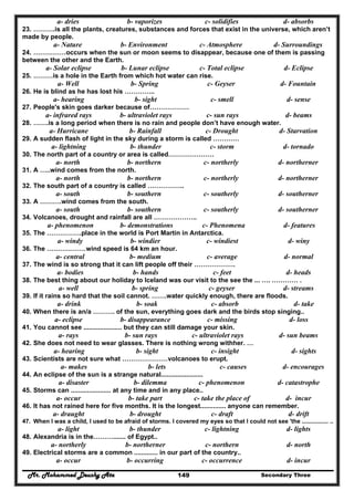 Mr. Mohammed Deushy Ata Secondary Three149
a- dries b- vaporizes c- solidifies d- absorbs
23. ……….is all the plants, creatures, substances and forces that exist in the universe, which aren’t
made by people.
a- Nature b- Environment c- Atmosphere d- Surroundings
24. ……………occurs when the sun or moon seems to disappear, because one of them is passing
between the other and the Earth.
a- Solar eclipse b- Lunar eclipse c- Total eclipse d- Eclipse
25. ………is a hole in the Earth from which hot water can rise.
a- Well b- Spring c- Geyser d- Fountain
26. He is blind as he has lost his …………..
a- hearing b- sight c- smell d- sense
27. People's skin goes darker because of………………
a- infrared rays b- ultraviolet rays c- sun rays d- beams
28. …….is a long period when there is no rain and people don’t have enough water.
a- Hurricane b- Rainfall c- Drought d- Starvation
29. A sudden flash of light in the sky during a storm is called …………
a- lightning b- thunder c- storm d- tornado
30. The north part of a country or area is called…………………
a- north b- northern c- northerly d- northerner
31. A …..wind comes from the north.
a- north b- northern c- northerly d- northerner
32. The south part of a country is called ……………..
a- south b- southern c- southerly d- southerner
33. A ……….wind comes from the south.
a- south b- southern c- southerly d- southerner
34. Volcanoes, drought and rainfall are all ………………..
a- phenomenon b- demonstrations c- Phenomena d- features
35. The …………….place in the world is Port Martin in Antarctica.
a- windy b- windier c- windiest d- winy
36. The ………………wind speed is 64 km an hour.
a- central b- medium c- average d- normal
37. The wind is so strong that it can lift people off their ……………….
a- bodies b- hands c- feet d- heads
38. The best thing about our holiday to Iceland was our visit to the see the ... …. ………… .
a- well b- spring c- geyser d- streams
39. If it rains so hard that the soil cannot. …….water quickly enough, there are floods.
a- drink b- soak c- absorb d- take
40. When there is an/a ………. of the sun, everything goes dark and the birds stop singing..
a- eclipse b- disappearance c- missing d- loss
41. You cannot see ..................... but they can still damage your skin.
a- rays b- sun rays c- ultraviolet rays d- sun beams
42. She does not need to wear glasses. There is nothing wrong withher. …
a- hearing b- sight c- insight d- sights
43. Scientists are not sure what …………………volcanoes to erupt.
a- makes b- lets c- causes d- encourages
44. An eclipse of the sun is a strange natural.......................
a- disaster b- dilemma c- phenomenon d- catastrophe
45. Storms can ...................... at any time and in any place..
a- occur b- take part c- take the place of d- incur
46. It has not rained here for five months. It is the longest.............. anyone can remember.
a- draught b- drought c- draft d- drift
47. When I was a child, I used to be afraid of storms. I covered my eyes so that I could not see 'the ................ ..
a- light b- thunder c- lightning d- lights
48. Alexandria is in the………....... of Egypt..
a- northerly b- northerner c- northern d- north
49. Electrical storms are a common ............. in our part of the country..
a- occur b- occurring c- occurrence d- incur
 