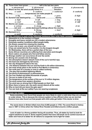 Mr. Mohammed Deushy Ata Secondary Three150
50. Those trees have grown ...................... tall in the last two years.
a- phenomenon b- phenomenal c- phenomena d- phenomenally
51. Where we live, the wind usually blows in a ...................... direction.
a- south b- southern c- southerner d- southerly
52. Very…………………. temperatures can make people ill.
a- big b- great c- gross d- high
53. Dunwich was destroyed by ……… waves and …………….. storms.
a- high b- tall c- long d- deep
a- cruel b- violent c- hard d- stiff
54. Storms can cause…………………… damage..
a- serious b- strong c- high d- lot
55. ……….rain and …….. winds destroyed buildings allover the country.
a- Heavy b- Strong c- hard d- high
56. Denmark is in ……………………… Europe.
a- north b- northern c- northerly d- northerner
Find the mistakes in each of the following sentences then write them correctly:
1. Alexandria is in the northern of Egypt.
2. Droughts and heavy rainfall are not a modern phenomena
3. Extremely weather conditions affect people badly.
4. His illness caused him missing the meeting.
5. If your site is poor, you should not drive a car.
6. It has not rained here for five months. It is the longest draught
7. On Wednesday, there will be a partial clips of the sun.
8. Some African countries are suffering from starvation and draught.
9. Storm eaters are people who find and follow storms.
10. Strange weather can occurrence all over the world.
11. Strong rain caused a lot of damage.
12. The atmosphere doesn’t absorb most of the sun's harmful rays.
13. The boat was damaged by tall waves.
14. The city disappeared above the sea.
15. The distance between the sun and the Earth is 50 million kilometres.
16. The most windy place in the world is Port Martin in Antarctica.
17. The north part of a country or area is called northerly.
18. The play had excellent lightning effects.
19. The plural of phenomenon is phenomenons.
20. The river floated and killed thousands of people.
21. The sun is made of hot rock.
22. The temperature at the surface of the sun is 15 million degrees.
23. The wind comes from western direction.
24. The wind was so strong that it lifted people on their feet.
25. When there is heavy rain, the earth cannot disturb all the water.
26. Why on land did you leave the gate open?
27. You can look at the sun safely if you are wearing sunglasses
Translate into Arabic:
Some scientists have found that people are more likely to catch a cold when they are unhappy
or under stress. This is because the immune system is less efficient when we are worried.
Doctors have also found out that people with mild colds get better if the doctor is kind.
……………………………………………………………………………………………………………………………
……………………………………………………….……………………………………………………………………
The worst storm in Britain killed more than 8,000 people in 1703. The worst flood in history
was in 1887 in China when the Yellow River flooded and killed around a million people.
……………………………………………………………………………………………………………………………
……………………………………………………….……………………………………………………………………
Lack of water is a thorny problem facing all countries. Thus, all states try hard to look for
urgent solutions to save it. Some experts predict that wars will break out to control sources of
water and rivers.It is better for all nations to cooperate not to fight for water.
……………………………………………………………………………………………………………………………
……………………………………………………….……………………………………………………………………
 