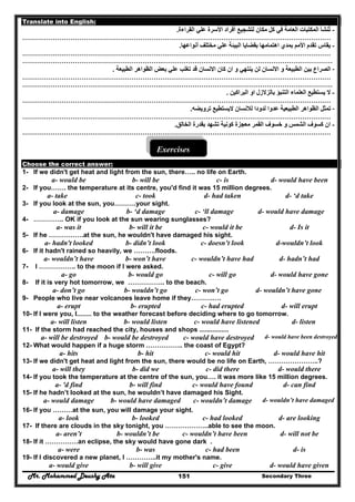 Mr. Mohammed Deushy Ata Secondary Three151
Translate into English:
-‫األ‬ ‫أفراد‬ ‫لتشجيع‬ ‫مكان‬ ‫كل‬ ‫في‬ ‫العامة‬ ‫المكتبات‬ ‫تنشأ‬ُ‫القراءة‬ ‫علي‬ ‫سرة‬.
……………………………………………………………………………………………………………………………
-‫أنواعھا‬ ‫مختلف‬ ‫علي‬ ‫البيئة‬ ‫بقضايا‬ ‫اھتمامھا‬ ‫بمدي‬ ‫األمم‬ ‫تقدم‬ ‫يقاس‬.
……………………………………………………………………………………………………………………………
……………………………………………………….……………………………………………………………………
-‫االنسان‬ ‫و‬ ‫الطبيعة‬ ‫بين‬ ‫الصراع‬‫الطبيعة‬ ‫الظواھر‬ ‫بعض‬ ‫علي‬ ‫تغلب‬ ‫قد‬ ‫االنسان‬ ‫كان‬ ‫ان‬ ‫و‬ ‫ينتھي‬ ‫لن‬.
……………………………………………………………………………………………………………………………
……………………………………………………….……………………………………………………………………
-‫البراكين‬ ‫او‬ ‫بالزالزل‬ ‫التنبؤ‬ ‫العلماء‬ ‫يستطيع‬ ‫ال‬.
……………………………………………………………………………………………………………………………
-‫ترويضه‬ ‫اليستطيع‬ ‫لالنسان‬ ‫لدودا‬ ‫عدوا‬ ‫الطبيعية‬ ‫الظواھر‬ ‫تمثل‬.
……………………………………………………………………………………………………………………………
-‫الخالق‬ ‫بقدرة‬ ‫تشھد‬ ‫كونية‬ ‫معجزة‬ ‫القمر‬ ‫خسوف‬ ‫و‬ ‫الشمس‬ ‫كسوف‬ ‫ان‬.
……………………………………………………………………………………………………………………………
Exercises
Choose the correct answer:
1- If we didn't get heat and light from the sun, there….. no life on Earth.
a- would be b- will be c- is d- would have been
2- If you……. the temperature at its centre, you'd find it was 15 million degrees.
a- take c- took d- had taken d- ‘d take
3- If you look at the sun, you……….your sight.
a- damage b- ‘d damage c- ‘ll damage d- would have damage
4- ………….. OK if you look at the sun wearing sunglasses?
a- was it b- will it be c- would it be d- Is it
5- If he …………….at the sun, he wouldn't have damaged his sight.
d-wouldn’t lookc- doesn’t lookb- didn’t looka- hadn't looked
6- If it hadn't rained so heavily, we ……….floods.
d- hadn’t hadc- wouldn’t have hadb- won’t havea- wouldn’t have
7- I …………….. to the moon if I were asked.
d- would have gonec- will gob- would goa- go
8- If it is very hot tomorrow, we …………….. to the beach.
a- don’t go b- wouldn’t go c- won’t go d- wouldn’t have gone
9- People who live near volcanoes leave home if they……….….
a- erupt b- erupted c- had erupted d- will erupt
10- If I were you, I........ to the weather forecast before deciding where to go tomorrow.
a- will listen b- would listen c- would have listened d- listen
11- If the storm had reached the city, houses and shops ................
d- would have been destroyedc- would have destroyedb- would be destroyeda- will be destroyed
12- What would happen if a huge storm …………….. the coast of Egypt?
a- hits b- hit c- would hit d- would have hit
13- If we didn't get heat and light from the sun, there would be no life on Earth, …………………..?
a- will they b- did we c- did there d- would there
14- If you took the temperature at the centre of the sun, you…. it was more like 15 million degrees.
a- 'd find b- will find c- would have found d- can find
15- If he hadn’t looked at the sun, he wouldn’t have damaged his Sight.
a- would damage b- would have damaged c- wouldn’t damage d- wouldn’t have damaged
16- If you ………at the sun, you will damage your sight.
a- look b- looked c- had looked d- are looking
17- If there are clouds in the sky tonight, you ………………..able to see the moon.
a- aren’t b- wouldn’t be c- wouldn’t have been d- will not be
18- If it ……………an eclipse, the sky would have gone dark .
a- were b- was c- had been d- is
19- If I discovered a new planet, I …………..it my mother's name.
a- would give b- will give c- give d- would have given
 