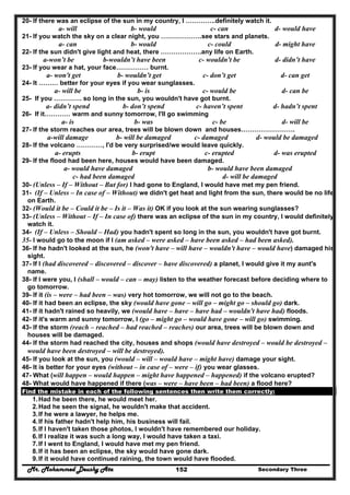 Mr. Mohammed Deushy Ata Secondary Three152
20- If there was an eclipse of the sun in my country, I …………..definitely watch it.
a- will b- would c- can d- would have
21- If you watch the sky on a clear night, you ……………….see stars and planets.
a- can b- would c- could d- might have
22- If the sun didn't give light and heat, there ……………….any life on Earth.
a-won’t be b-wouldn’t have been c- wouldn't be d- didn’t have
23- If you wear a hat, your face…………… burnt.
a- won't get b- wouldn’t get c- don’t get d- can get
24- It ……… better for your eyes if you wear sunglasses.
a- will be b- is c- would be d- can be
25- If you …………. so long in the sun, you wouldn't have got burnt.
a- didn’t spend b- don’t spend c- haven’t spent d- hadn’t spent
26- If it………… warm and sunny tomorrow, I'll go swimming
a- is b- was c- be d- will be
27- If the storm reaches our area, trees will be blown down and houses…………………….
a-will damage b- will be damaged c- damaged d- would be damaged
28- If the volcano …………, I'd be very surprised/we would leave quickly.
a- erupts b- erupt c- erupted d- was erupted
29- If the flood had been here, houses would have been damaged.
a- would have damaged b- would have been damaged
c- had been damaged d- will be damaged
30- (Unless – If – Without – But for) I had gone to England, I would have met my pen friend.
31- (If – Unless – In case of – Without) we didn't get heat and light from the sun, there would be no life
on Earth.
32- (Would it be – Could it be – Is it – Was it) OK if you look at the sun wearing sunglasses?
33- (Unless – Without – If – In case of) there was an eclipse of the sun in my country, I would definitely
watch it.
34- (If – Unless – Should – Had) you hadn't spent so long in the sun, you wouldn't have got burnt.
35- I would go to the moon if I (am asked – were asked – have been asked – had been asked).
36- If he hadn't looked at the sun, he (won't have – will have – wouldn't have – would have) damaged his
sight.
37- If I (had discovered – discovered – discover – have discovered) a planet, I would give it my aunt's
name.
38- If I were you, I (shall – would – can – may) listen to the weather forecast before deciding where to
go tomorrow.
39- If it (is – were – had been – was) very hot tomorrow, we will not go to the beach.
40- If it had been an eclipse, the sky (would have gone – will go – might go – should go) dark.
41- If it hadn't rained so heavily, we (would have – have – have had – wouldn't have had) floods.
42- If it's warm and sunny tomorrow, I (go – might go – would have gone – will go) swimming.
43- If the storm (reach – reached – had reached – reaches) our area, trees will be blown down and
houses will be damaged.
44- If the storm had reached the city, houses and shops (would have destroyed – would be destroyed –
would have been destroyed – will be destroyed).
45- If you look at the sun, you (would – will – would have – might have) damage your sight.
46- It is better for your eyes (without – in case of – were – if) you wear glasses.
47- What (will happen – would happen – might have happened – happened) if the volcano erupted?
48- What would have happened if there (was – were – have been – had been) a flood here?
Find the mistake in each of the following sentences then write them correctly:
1.Had he been there, he would meet her.
2.Had he seen the signal, he wouldn't make that accident.
3.If he were a lawyer, he helps me.
4.If his father hadn't help him, his business will fail.
5.If I haven't taken those photos, I wouldn't have remembered our holiday.
6.If I realize it was such a long way, I would have taken a taxi.
7.If I went to England, I would have met my pen friend.
8.If it has been an eclipse, the sky would have gone dark.
9.If it would have continued raining, the town would have flooded.
 