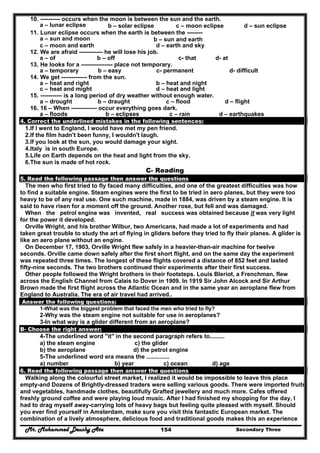 Mr. Mohammed Deushy Ata Secondary Three154
10. ---------- occurs when the moon is between the sun and the earth.
a – lunar eclipse b – solar eclipse c – moon eclipse d – sun eclipse
11. Lunar eclipse occurs when the earth is between the --------
a – sun and moon b – sun and earth
c – moon and earth d – earth and sky
12. We are afraid ------------ he will lose his job.
a – of b – off c- that d- at
13. He looks for a ---------------- place not temporary.
a – temporary b – easy c- permanent d- difficult
14. We get ------------- from the sun.
a – heat and right b – heat and night
c – heat and might d – heat and light
15. ----------- is a long period of dry weather without enough water.
a – drought b – draught c – flood d – flight
16. 16 – When ------------- occur everything goes dark.
a – floods b – eclipses c – rain d – earthquakes
4. Correct the underlined mistakes in the following sentences:
1.If I went to England, I would have met my pen friend.
2.If the film hadn't been funny, I wouldn't laugh.
3.If you look at the sun, you would damage your sight.
4.Italy is in south Europe.
5.Life on Earth depends on the heat and light from the sky.
6.The sun is made of hot rock.
C- Reading
5. Read the following passage then answer the questions
The men who first tried to fly faced many difficulties, and one of the greatest difficulties was how
to find a suitable engine. Steam engines were the first to be tried in aero planes, but they were too
heavy to be of any real use. One such machine, made in 1884, was driven by a steam engine. It is
said to have risen for a moment off the ground. Another rose, but fell and was damaged.
When the petrol engine was invented, real success was obtained because it was very light
for the power it developed.
Orville Wright, and his brother Wilbur, two Americans, had made a lot of experiments and had
taken great trouble to study the art of flying in gliders before they tried to fly their planes. A glider is
like an aero plane without an engine.
On December 17, 1903, Orville Wright flew safely in a heavier-than-air machine for twelve
seconds. Orville came down safely after the first short flight, and on the same day the experiment
was repeated three times. The longest of these flights covered a distance of 852 feet and lasted
fifty-nine seconds. The two brothers continued their experiments after their first success.
Other people followed the Wright brothers in their footsteps. Louis Bleriot, a Frenchman, flew
across the English Channel from Calais to Dover in 1909. In 1919 Sir John Alcock and Sir Arthur
Brown made the first flight across the Atlantic Ocean and in the same year an aeroplane flew from
England to Australia. The era of air travel had arrived..
Answer the following questions:
1-What was the biggest problem that faced the men who tried to fly?
2-Why was the steam engine not suitable for use in aeroplanes?
3-In what way is a glider different from an aeroplane?
B- Choose the right answer:
4-The underlined word "it" in the second paragraph refers to.........
a) the steam engine c) the glider
b) the aeroplane d) the petrol engine
5-The underlined word era means the ..............
a) number b) year c) ocean d) age
6. Read the following passage then answer the questions
Walking along the colourful street market, I realized it would be impossible to leave this place
empty-and Dozens of Brightly-dressed traders were selling various goods. There were imported fruits
and vegetables, handmade clothes, beautifully Grafted jewellery and much more. Cafes offered
freshly ground coffee and were playing loud music. After I had finished my shopping for the day, I
had to drag myself away-carrying lots of heavy bags but feeling quite pleased with myself. Should
you ever find yourself in Amsterdam, make sure you visit this fantastic European market. The
combination of a lively atmosphere, delicious food and traditional goods makes this an experience
 
