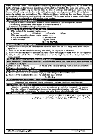 Mr. Mohammed Deushy Ata Secondary Three155
not to be missed. When I arrived in the early morning, the market had just opened, but the hustle and
bustle of shoppers, tourists and street musicians had already started, The place was jumping with
life. The fragrance of freshly cut flowers made the place look bright and festive. As I wandered along,
looking at the freshly baked cakes and smelling the mouth-watering aromas of the different pies, I
suddenly realized how hungry I was. When I tried one, it tasted delicious. One hour later, I discovered
an amazing traditional market, the Albert Culp market. With its huge variety of goods and its lively
atmosphere, it stands out from all the other street marked.
A) Answer the following questions:
1- Why is shopping in the street market a unique experience, according to the writer?
2- How many days did the writer spend in the street market ?
3- What advice did the writer give his readers ?
B) Choose the best answer from a . b , c . or d :
4-The writer of the passage was in ......... .
a) Canada b) Holland c) Somalia d) Syria
5-The expression( hustle and bustle ' means .........
a) energetic movement c) terrible smell
b) awful quarrels d) good foods
D- The NOVEL
7- Answer the following questions :
1. Why does Rassendyll use a new servant who has never met the real King? Who is the servant
replacing?
2. Who are the Six Men? Where are they from? Why are only three in Strelsau?
3. Rassendyll decides to keep some of his plans secret from Sapt and Fritz. What are those plans?
4. Why does he visit the Princess? What does he do on the way? How do these things make him
more popular?
B) Read following quotation and answer the questions:
"Now remember, say nothing about this. All young men like to ride their horses now and then, so
why not the King?"
1. Who says this to whom? 2. Where is the speaker coming from and who is with him?
3. Why does the speaker say this?
C) Complete the following sentences :
1. Rassendyll wants to make Michael angry by not asking him to enter the room.
2. Rassendyll's hand is hurt because he was bitten by an animal.
E - Writing
8- Write a paragraph of about 100 words about
"The merits and demerits about volcanoes , floods and other phenomena"
9 - a) Translate into Arabic :
Weather forecasting enables us to make plans based on probable changes in the weather.
Everyday, millions of people check the weather reports broadcast on radio and TV stations
and published in newspapers. Forecasts help us to decide what clothes to wear.
b) Translate into English :
-‫الشعوب‬ ‫تعاني‬‫المياه‬ ‫ندرة‬ ‫بسسب‬ ‫المجاعة‬ ‫و‬ ‫الجفاف‬ ‫خطر‬ ‫من‬ ‫الفقيرة‬.
–‫االرض‬ ‫عن‬ ‫الشمش‬ ‫ضوء‬ ‫فيحب‬ ‫الشمس‬ ‫و‬ ‫االرض‬ ‫بين‬ ‫القمر‬ ‫يقع‬ ‫عندما‬ ‫الشمس‬ ‫كسوف‬ ‫يحدث‬.
 