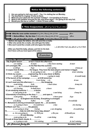 Mr. Mohammed Deushy Ata Secondary Three18
Notice the following sentences.
1. Are you going to visit your aunt? - Yes, I’m visiting her on Monday.
2. The doorbell is ringing. I’ll who is there.
3. What are your plans for the summer holiday? - I’m traveling to France.
4. What is the weather forecast for the next three days? - It’s going to be very hot.
5. Would you like tea or coffee? - I think I’ll have coffee.
8- Time Conjunctions ‫استخدام‬‫الروابط‬‫الزمنية‬‫مع‬‫المستقبل‬
After/As soon as/the moment ‫حدث‬‫أول‬‫مضارع‬‫تام‬ ‫مضارع‬ ‫او‬ ‫بسيط‬ ‫مستقبل‬
= Before/When / By the time + ‫حدث‬‫ثان‬‫مضارع‬‫م‬ ‫او‬ ‫بسيط‬‫تام‬ ‫ضارع‬ ‫مستقبل‬
‫ثان‬ ‫حدث‬‫مستقبل‬‫بسيط‬‫غالبا‬ ‫منفي‬= + till /until + ‫أول‬ ‫حدث‬‫تام‬ ‫مضارع‬ ‫او‬ ‫بسيط‬ ‫مضارع‬
- Before she types the letters, she will send the e-mails.
= After she sends the e-mails, she will type the letter.
= She won't send the e-mails until she types the letter.
-‫أحيانا‬ ‫يمكن‬ ‫المستقبل‬ ‫من‬ ‫بدال‬ ‫أنه‬ ‫الحظ‬‫استخدام‬‫أمر‬ ‫فعل‬:
- After you feed the baby, please, put him to his bed.
- Don't leave until you have typed all the letters.
Exercises
Choose the correct answer:
1.My English lesson ……… at four o'clock this afternoon.
a-is stating b-starts c-has been starting d-start
2.It's arranged. We …………. to the Red Sea this summer.
a-will go b-go c-are going d-may go
3.I expect that Al-Ahly ……… the league. They have the best players and trainer in Egypt.
a-win b- are going to win c- will win d-are winning
4.I think my cousin …………engineering. He is very clever at Maths.
a-will study b-studies c-going to study d-would study
5.The launch of the campaign …………. at 9.50 tomorrow.
a-is being b-are being c-is d-was
6.I can't meet you this afternoon. I …………. the shopping.
a-am doing b-do c-have done d-may do
7.My train …….. at 11 o'clock tomorrow.
a-is leaving b-shall leave c-leave d-leaves
8.I am studying medicine. I ………. a doctor.
a- am going to be b-be c-am being d-may be
9.Somebody is knocking on the door. I ……… and open it.
a-am going b-will go c-have gone d-go
10.Ahmed ………… to England next Sunday. Everything is arranged.
a-is flying b-flies c-fly d-would fly
11. Mohamed is driving at breakneck speed. He …. an accident.
a- is going to have b-would have c-has d-is having
12.Watch out! You ………….. the glasses.
a- are going to drop b-drop c-are dropping d-would drop
13.…………………..help me with this heavy bag, please?
a- Are you going to b- Will you c-Do you d-Should you
14.I ………………… 25 next Monday.
a-am going to be b-will be c-am being d-be
15.Look at those black clouds. It…………….
a- is going to rain b-is raining c- rains d- isn't raining
 