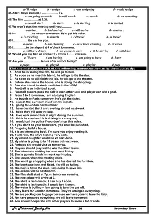 Mr. Mohammed Deushy Ata Secondary Three20
a-’ll resign b – resign c - am resigning d- would resign
45.After I have studied, I …………….. TV.
a- am going to watch b- will watch c– watch d- am watching
46.The film ……………at 7.30.
a- would start b- starts c- is starting d- is started
47.We won’t start the meeting until you………..
a-arrive b- had arrived c- will arrive d– arrives .
48.He…………….. to Aswan tomorrow. He’s got his ticket
a-’s traveling b–travels c -'d travel d -'ll travel
49.I…………… the car for you.
a-clean b- am cleaning c- have been cleaning d- ’ll clean
50.I…………..to the airport at 4 o’clock tomorrow.
a-will have driven b–am going to drive c-’ll be driving d–will drive
51.Would you like fish or chicken? - I think I……. chicken.
a-’ll have b-am having c- am going to have d- have
52.Are you……………….tennis after school today?
a-plays b– played c- playing d-play
Find the mistakes in each of the following sentences then write them correctly:
1. After he is seeing the film, he will go to bed.
2. As soon as he meet his friend, he will go to the theatre.
3. As soon as he will finish the job, he will go to the theatre.
4. Before she cleans the house, she is doing the shopping.
5. Can she intend to study medicine in the USA?
6. Football is an individual sport.
7. Football players pass the ball to each other until one player can win a goal.
8. From 5 to 6 tomorrow, I am studying English.
9. He travels to Paris tomorrow. He's got the ticket.
10. I expect that our team must win the match.
11. I going to London next summer.
12. I have decided that I am traveling abroad next week.
13. I hope they will won the cup.
14. I love walk around late at night during the summer.
15. I think he crashes. He is driving in a crazy way.
16. I would call the police if you don't stop this noise.
17. If you don't do your homework, you shall be punished.
18. I'm going build a house.
19. It is an interesting book. I'm sure you enjoy reading it.
20. It will rain. The sky's looking very dark.
21. My eldest daughter would be 22 next June.
22. My sister is going to be 11 years old next week.
23. Perhaps she would visit us tomorrow.
24. Players should play well to win the other teams.
25. She intends to visiting her aunt next Friday.
26. She is gone to finish her work early today.
27. She leaves when the meeting ends.
28. She won't go shopping when she has dusted the furniture.
29. The bookcase isn't well fixed. It's will go falling.
30. The boy is fell in the river, I am going to save him.
31. The exams will be next month.
32. The film shall start at 7 p.m. tomorrow evening.
33. The next plane will arrive at 3.
34. The shirt is fashionable; I can buy it soon.
35. The shirt is fashionable; I would buy it soon.
36. The water is boiling – I am going to turn the gas off.
37. They leave for London tomorrow. They've arranged everything.
38. We are packing our luggage because we have gone to travel to Italy.
39. We have prepared everything, we will leave tomorrow.
40. You should cooperate with other players to score a lot of ends.
 