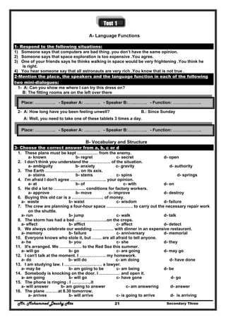 Mr. Mohammed Deushy Ata Secondary Three21
Test 1
A- Language Functions
1- Respond to the following situations:
1) Someone says that computers are bad thing .you don’t have the same opinion.
2) Someone says that space exploration is too expensive .You agree.
3) One of your friends says he thinks walking in space would be very frightening .You think he
is right.
4) You hear someone say that all astronauts are very rich .You know that is not true .
2-Mention the place, the speakers and the language function in each of the following
two mini-dialogues:
1- A: Can you show me where I can try this dress on?
B: The fitting rooms are on the left over there
2- A: How long have you been feeling unwell? B.: Since Sunday
A: Well, you need to take one of these tablets 3 times a day.
B- Vocabulary and Structure
3- Choose the correct answer from a, b, c or d
1. These plans must be kept …………… from the enemy.
a- known b- regret c- secret d- open
2. I don't think you understand the …………… of the situation.
a- ambiguity b- anxiety c- gravity d- authority
3. The Earth ……………………. on its axis.
a- stains b- stems c- spins d- springs
4. I'm afraid I don't agree …………………….. your opinion.
a- at b- of c- with d- on
5. He did a lot to ………………….. conditions for factory workers.
a- approve b- move c- improve d- destroy
6. Buying this old car is a ………………….. of money.
a- waste b- waist c- wisdom d- failure
7. The crew are planning a four-hour space ………………. to carry out the necessary repair work
on the shuttle.
a- run b- jump c- walk d- talk
8. The storm has had a bad …………………..on the crops.
a- effect b- afflict c- affect d- detect
9. We always celebrate our wedding …………… with dinner in an expensive restaurant.
a- memory b- failure c- anniversary d- memorial
10. Everyone knows who stole it, but ……. are all afraid to tell anyone.
a- he b- you c- she d- they
11. It's arranged. We ……………. to the Red Sea this summer.
a- will go b- go c- are going d- may go
12. I can't talk at the moment. I ………………. my homework.
a- do b- will do c- am doing d- have done
13. I am studying law. I ……………………… a lawyer.
a- may be b- am going to be c- am being d- be
14. Somebody is knocking on the door. I …………… and open it.
a- am going b- will go c- have gone d- go
15. The phone is ringing . I …………..it
a- will answer b- am going to answer c- am answering d- answer
16. The plane ………at 8.30 tomorrow.
a- arrives b- will arrive c- is going to arrive d- is arriving
Place: ……………….. - Speaker A: …..……….. - Speaker B:……..……….. - Function: ……………..………..
Place: ……………….. - Speaker A: …..……….. - Speaker B:……..……….. - Function: ……………..………..
 