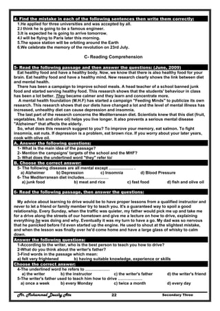 Mr. Mohammed Deushy Ata Secondary Three22
4- Find the mistake in each of the following sentences then write them correctly:
1.He applied for three universities and was accepted by all.
2.I think he is going to be a famous engineer.
3.It is expected he is going to arrive tomorrow.
4.I will be flying to Paris later this morning.
5.The space station will be orbiting around the Earth
6.We celebrate the memory of the revolution on 23rd July.
C- Reading Comprehension
5- Read the following passage and then answer the questions: (June, 2009)
Eat healthy food and have a healthy body. Now, we know that there is also healthy food for your
brain. Eat healthy food and have a healthy mind. New research clearly shows the link between diet
and mental health.
There has been a campaign to improve school meals. A head teacher of a school banned junk
food and started serving healthy food. This research shows that the students' behaviour in class
has been a lot better. They became calmer and they learn and concentrate more.
A mental health foundation (M.H.F) has started a campaign "Feeding Minds" to publicize its own
research. This research shows that our diets have changed a lot and the level of mental illness has
increased, unhealthy diet can cause depression and insomnia.
The last part of the research concerns the Mediterranean diet. Scientists knew that this diet (fruit,
vegetables, fish and olive oil) helps you live longer. It also prevents a serious mental disease
"Alzheimer" that affects the elderly.
So, what does this research suggest to you? To improve your memory, eat salmon. To fight
insomnia, eat nuts. If depression is a problem, eat brown rice. If you worry about your later years,
cook with olive oil.
A. Answer the following questions:
1- What is the main idea of the passage?
2- Mention the campaigns' targets of the school and the MHF?
3- What does the underlined word "they" refer to/
B. Choose the correct answer:
5- The following diseases are all mental except ……………… .
a) Alzheimer b) Depression c) Insomnia d) Blood Pressure
6- The Mediterranean diet includes………………
a) junk food b) meat and rice c) fast food d) fish and olive oil
6- Read the following passage, then answer the questions:
My advice about learning to drive would be to have proper lessons from a qualified instructor and
never to let a friend or family member try to teach you. It's a guaranteed way to spoil a good
relationship. Every Sunday, when the traffic was quieter, my father would pick me up and take me
for a drive along the streets of our hometown and give me a lecture on how to drive, explaining
everything he was doing and why. Eventually it was my turn to have a go. My dad was so nervous
that he panicked before I'd even started up the engine. He used to shout at the slightest mistake,
and when the lesson was finally over he'd come home and have a large glass of whisky to calm
down.
Answer the following questions:
1-According to the writer, who is the best person to teach you how to drive?
2-What do you think about the writer's father?
3-Find words in the passage which mean:
a) felt very frightened b) having suitable knowledge, experience or skills
Choose the correct answer:
4-The underlined word he refers to ………………
a) the writer b) the instructor c) the writer's father d) the writer's friend
5-The writer's father used to teach him how to drive ………………
a) once a week b) every Monday c) twice a month d) every day
 