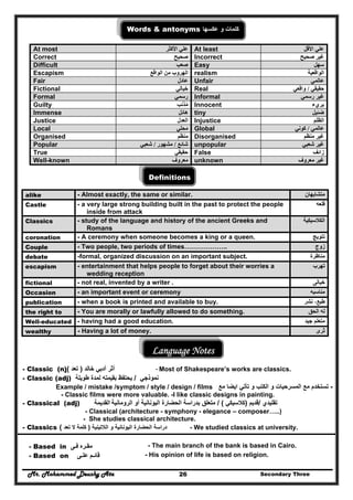 Mr. Mohammed Deushy Ata Secondary Three26
Words & antonyms ‫عكسھا‬ ‫و‬ ‫كلمات‬
At most ‫علي‬‫األكثر‬ At least ‫األقل‬ ‫علي‬
Correct ‫صحيح‬ Incorrect ‫صحيح‬ ‫غير‬
Difficult ‫صعب‬ Easy ‫سھل‬
Escapism ‫الواقع‬ ‫من‬ ‫الھروب‬ realism ‫الواقعية‬
Fair ‫عادل‬ Unfair ‫عالمي‬
Fictional ‫خيالي‬ Real ‫حقيقي‬/‫واقعي‬
Formal ‫رسمي‬ Informal ‫رسمي‬ ‫غير‬
Guilty ‫مذنب‬ُ Innocent ‫بريء‬
Immense ‫ھائل‬ tiny ‫ضئيل‬
Justice ‫العدل‬ Injustice ‫الظلم‬
Local ‫محلي‬ Global ‫عالمي‬/‫كوني‬
Organised ‫منظم‬ Disorganised ‫منظم‬ ‫غير‬
Popular ‫شائع‬/‫مشھور‬/‫شعبي‬ unpopular ‫شعبي‬ ‫غير‬
True ‫حقيقي‬ False ‫زائف‬
Well-known ‫معروف‬ unknown ‫معروف‬ ‫غير‬
Definitions
alike - Almost exactly, the same or similar. ‫متشابھان‬
Castle - a very large strong building built in the past to protect the people
inside from attack
‫قلعه‬
Classics - study of the language and history of the ancient Greeks and
Romans
‫الكالسيكية‬
coronation - A ceremony when someone becomes a king or a queen. ‫تتويج‬
Couple - Two people, two periods of times……………….. ‫زوج‬
debate -formal, organized discussion on an important subject. ‫مناظرة‬
escapism - entertainment that helps people to forget about their worries a
wedding reception
‫تھرب‬
fictional - not real, invented by a writer . ‫خيالى‬
Occasion - an important event or ceremony ‫مناسبه‬
publication - when a book is printed and available to buy. ‫نشر‬ ،‫طبع‬
the right to - You are morally or lawfully allowed to do something. ‫الحق‬ ‫له‬
Well-educated - having had a good education. ‫جيد‬ ‫متعلم‬
wealthy - Having a lot of money. ‫ثرى‬
Language Notes
- Classic (n) ‫أثر‬‫أدبي‬‫خالد‬)‫تعد‬( - Most of Shakespeare’s works are classics.
- Classic (adj) ‫نموذجي‬/‫طويلة‬ ‫لمدة‬ ‫بقيمته‬ ‫يحتفظ‬
Example / mistake /symptom / style / design / films -‫تأتي‬ ‫و‬ ‫الكتب‬ ‫و‬ ‫المسرحيات‬ ‫مع‬ ‫تستخدم‬‫ايضا‬‫مع‬
- Classic films were more valuable. -I like classic designs in painting.
- Classical (adj) ‫القديمة‬ ‫تقليدي‬/‫قديم‬)‫كالسيكي‬/ (‫بدراسة‬ ‫متعلق‬‫الحضارة‬‫اليونانية‬‫أو‬‫ال‬‫روما‬‫نية‬
- Classical (architecture - symphony - elegance – composer…..)
- She studies classical architecture.
- Classics ‫دراسة‬‫الحضارة‬‫و‬ ‫اليونانية‬‫الالتينية‬)‫تعد‬ ‫ال‬ ‫كلمة‬( - We studied classics at university.
- Based in ‫مقـره‬‫فـى‬ - The main branch of the bank is based in Cairo.
- Based on ‫قائـم‬‫علـى‬ - His opinion of life is based on religion.
 