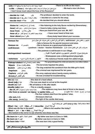 Mr. Mohammed Deushy Ata Secondary Three27
-Life ( ‫عـام‬ ‫بوجـه‬ ‫الحيـاة‬)‫يعـ‬ ‫ال‬ ‫اسم‬‫أداة‬ ‫يسبقـھا‬ ‫وال‬ ‫د‬ -There is no life on the moon .
-a life – ( lives ) ‫حيـاة‬ ‫مـن‬ ‫معيـن‬ ‫نـوع‬)‫يعـد‬ ‫اسم‬(‫صفـه‬ ‫يسبقھـا‬ ‫غالبـا‬ - We lead a nice Life there.
- I don’t know much about the lives of the Russians?
- decide to + inf ‫يقـرر‬. -The professor decided to enter the tomb.
- decide on + n.‫يقـرر‬ / ‫يختار‬/‫يحدد‬ - I decided on a name for the shop.
- decide that + ‫جملة‬ ‫يقـرر‬ -He decided that you should attend.
-listen to ‫إلي‬ ‫ينصت‬)‫بقصد‬ ‫سماع‬( - I like listening to the holy Quran recited by Elmenshawy .
-hear ‫يسمع‬)‫قصد‬ ‫بدون‬ ‫ـ‬ ‫عارض‬ ‫سماع‬( - I heard a baby crying next door.
-hear from ‫من‬ ‫رسالة‬ ‫يتلقى‬ - Have you heard from your son, Mr. Ali?
-hear of ‫أخبار‬ ‫يسمع‬‫عن‬ / ‫أو‬ ‫شخص‬ ‫بوجود‬ ‫يعرف‬ - I have never heard of that man.
-hear about ‫يسمع‬ / ‫يتلقى‬ - Every body heard about your success.
-famous for ‫مشھ‬‫ـ‬‫تعط‬ ‫و‬ ‫ور‬‫ـ‬‫معني‬ ‫ي‬well-known‫اق‬ ‫لكنھا‬ ‫و‬‫ـ‬‫واسع‬ ‫مجال‬ ‫علي‬ ‫معروف‬ ‫تعني‬ ‫و‬ ‫المعني‬ ‫في‬ ‫وي‬
- Italy is famous for its special macaroni and pizza.
-famous as ‫مشھ‬‫ـــ‬‫ك‬ ‫ـور‬‫ـ‬ - She is famous as a good psychotherapist.
-well-known ‫مع‬‫ـ‬‫لك‬ ‫و‬ ‫روف‬‫ـ‬‫نط‬ ‫علي‬ ‫ن‬‫ـ‬‫مح‬ ‫اق‬‫ـ‬‫دود‬‫مثل‬)( postman / doctor / teacher /hairdresser
- The postman is well-known in our village.
-distinguished =eminent ‫مع‬‫ـ‬‫روف‬)‫ممي‬‫ـ‬‫ز‬(:‫لألشخ‬‫ـ‬‫المشھ‬ ‫اص‬‫ـ‬‫العلمي‬ ‫باعمالھم‬ ‫ورين‬‫ـة‬/‫الفني‬‫ـة‬……
- Shakespeare was a distinguished playwright.
- notorious ‫مشھ‬‫ـ‬‫مع‬ ‫و‬ ‫ور‬‫ـ‬‫روف‬‫ب‬‫ش‬‫ـ‬‫س‬ ‫يء‬‫ـ‬‫يء‬ - His notorious friends made him addict drugs.
Kidnap=abduct ‫شخصا‬ ‫يخطف‬)‫فدية‬ ‫فى‬ ‫طمعا‬ -The gang kidnapped the child and asked for one million dollars.
Hijack ‫يختطف‬)‫طائرة‬-‫سيارة‬( -The terrorists hijacked the plane.
Snatch ‫شخص‬ ‫من‬ ‫شيء‬ ‫يخطف‬ - The dog snatched the sandwich from the little girl’s hand.
Imprison ‫يسجن‬ -The criminal was imprisoned for ten years.
Capture ‫يأسر‬/‫على‬ ‫يقبض‬ -The army captured about twenty enemy soldiers.-
Arrest‫على‬ ‫القبض‬ ‫يلقى‬ - He was arrested for troublemaking.
-die (v) ‫يموت‬ - She died of a heart attack.
-dead (adj.) ‫ميت‬ - The man was dead on arrival at the hospital.
-death (n) ‫الموت‬ - We all believe in life after death.
-deadly (adj.) ‫مميت‬ - This is a deadly weapon.
- die of ‫عطش‬ ‫أو‬ ‫جوع‬ ‫أو‬ ‫مرض‬ ‫بسبب‬ ‫يموت‬ -The explorers may have died of thirst in the desert.
- die from (a wound / an injury / a spider bite…..) ‫من‬ ‫يموت‬)‫جرح‬‫ـ‬‫إصابة‬‫ـ‬‫عنكبوت‬ ‫لدغة‬(
-The four robbers died from the spiders’ bites.
- die out‫ينقرض‬ - Dinosaurs died out.
- die away ‫يزول/يضمحل‬ -The light of the candle died away.
‫استخدام‬ ‫الحظ‬‫كلمة‬like‫مع‬what‫شيء‬ ‫وصف‬ ‫عن‬ ‫للتعبير‬
-What + be +‫فاعل‬‫فاعل‬++ like …? = describe ‫السؤال‬ ‫حالة‬ ‫في‬
- What was life like in the past? - What is the weather like today?
-What + +‫فاعل‬‫فاعل‬ be + like … ‫الجملة‬ ‫حالة‬ ‫في‬
- She looked in the mirror to see what the new dress was like.
- Be born in + ‫المكان‬‫المكان‬--‫السنة‬‫السنة‬––‫الشھر‬‫الشھر‬ - My father was born in Cairo in 1949.
- Be born on + ‫اليوم‬‫اليوم‬ - My father was born in Cairo in 1949.
- Be born into + ‫العائلة‬‫العائلة‬ - She was born into a good family.
 