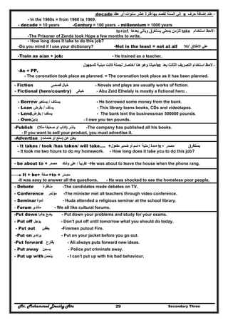 Mr. Mohammed Deushy Ata Secondary Three29
-‫عند‬‫إضافة‬‫حرف‬s‫إلي‬‫عقد‬ ‫أي‬ ‫سنوات‬ ‫عشر‬ ‫فترة‬ ‫بھا‬ ‫نقصد‬ ‫السنة‬decade:
- In the 1960s = from 1960 to 1969.
- decade = 10 years -Century = 100 years - millennium = 1000 years
--‫استخدام‬ ‫الحظ‬take‫بعدھا‬ ‫ويأتي‬ ‫يستغرق‬ ‫بمعني‬ ‫للزمن‬to+inf.
-The Prisoner of Zenda took Hope a few months to write.
- How long does it take to do this job?
-Do you mind if I use your dictionary? -Not in the least = not at all ‫كال‬‫/كال‬/ ‫االطالق‬ ‫علي‬‫االطالق‬ ‫علي‬
-Train as a/an + job: - He trained as a teacher.
--‫بعد‬ ‫الثالث‬ ‫التصريف‬ ‫استخدام‬ ‫الحظ‬‫بعد‬ ‫الثالث‬ ‫التصريف‬ ‫استخدام‬ ‫الحظ‬aass‫للمجھول‬ ‫مبنية‬ ‫كانت‬ ‫لجملة‬ ‫اختصار‬ ‫ھنا‬ ‫وھو‬ ‫أحيانا‬‫للمجھول‬ ‫مبنية‬ ‫كانت‬ ‫لجملة‬ ‫اختصار‬ ‫ھنا‬ ‫وھو‬ ‫أحيانا‬
-As + PP.
- The coronation took place as planned. = The coronation took place as it has been planned.
- Fiction ‫خيال‬‫خيال‬‫قصصى‬‫قصصى‬ - Novels and plays are usually works of fiction.
- Fictional (hero/country) ‫خيالى‬‫خيالى‬ - Abu Zeid Elhelaly is mostly a fictional hero .
- He borrowed some money from the bank.‫يستلف‬‫يستلف‬//‫يستعير‬‫يستعير‬- Borrow
- This library loans books, CDs and videotapes.‫يسلف‬‫يسلف‬//‫يقرض‬‫يقرض‬- Loan
- The bank lent the businessman 500000 pounds.‫يسلف‬‫يسلف‬//‫يقرض‬‫يقرض‬- Lend
- I owe you ten pounds.‫يدين‬‫يدين‬- Owe
-The company has published all his books.‫ينشر‬‫ينشر‬))‫كتاب‬‫كتاب‬‫أو‬‫أو‬‫صحيفة‬‫صحيفة‬‫مثال‬‫مثال‬((-Publish
- If you want to sell your product, you must advertise it.
‫عن‬ ‫يعلن‬‫عن‬ ‫يعلن‬))‫خدمات‬ ‫أو‬ ‫سلع‬‫خدمات‬ ‫أو‬ ‫سلع‬((-Advertise
‫يستغرق‬‫يستغرق‬‫مصدر‬‫مصدر‬++ ttoo ++‫زمنية‬ ‫مدة‬‫زمنية‬ ‫مدة‬++‫مفعول‬ ‫ضمير‬ ‫أو‬ ‫اسم‬‫مفعول‬ ‫ضمير‬ ‫أو‬ ‫اسم‬- It takes / took /has taken/ will take…. +
- It took me two hours to do my homework. - How long does it take you to do this job?
-He was about to leave the house when the phone rang.‫تقريبا‬ً‫تقريبا‬ً//‫وشك‬ ‫على‬‫وشك‬ ‫على‬‫مصدر‬‫مصدر‬- be about to +
It + be+ ‫صفة‬‫صفة‬ +to + ‫مصدر‬‫مصدر‬
-It was easy to answer all the questions. - He was shocked to see the homeless poor people.
- Debate ‫مناظرة‬‫مناظرة‬ -The candidates made debates on TV.
- Conference ‫مؤتمر‬‫مؤتمر‬ -The minister met all teachers through video conference.
- Seminar ‫ندوة‬‫ندوة‬ - Huda attended a religious seminar at the school library.
- Forum ‫منتدى‬‫منتدى‬ - We all like cultural forums.
-Put down ‫يضع‬‫يضع‬‫جانبا‬‫جانبا‬ - Put down your problems and study for your exams.
- Put off ‫يؤجل‬‫يؤجل‬ - Don’t put off until tomorrow what you should do today.
- Put out ‫يطفئ‬‫يطفئ‬ -Firemen putout Fire.
-Put on ‫يرتدى‬‫يرتدى‬ - Put on your jacket before you go out.
-Put forward ‫يقترح‬‫يقترح‬ - Ali always puts forward new ideas.
- Put away ‫يسجن‬‫يسجن‬ - Police put criminals away.
- Put up with ‫يتحمل‬‫يتحمل‬ - I can’t put up with his bad behaviour.
 
