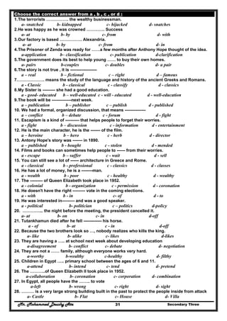 Mr. Mohammed Deushy Ata Secondary Three31
Choose the correct answer from a , b , c , or d :
1.The terrorists ……………. the wealthy businessman.
a- snatched b- kidnapped c- hijacked d- snatches
2.He was happy as he was crowned …………. Success
a- at b- by c- from d- with
3.Our factory is based ……………. Alexandria.
a- at b- by c- from d- in
4.The Prisoner of Zenda was ready for ……a few months after Anthony Hope thought of the idea.
a-application b– classification c- publication d-clarification
5.The government does its best to help young …… to buy their own homes.
a- pairs b-couples c- doubles d- a pair
6.The story is not true , it is -------------------
a – real b – fictional c – right d – famous
7.………………. means the study of the language and history of the ancient Greeks and Romans.
a - Classic b - classical c - classify d - classics
8.My Sister is --------- she had a good education.
a - good- educated b – well-educated c - will - educated d - well-education
9.The book will be --------------next week.
a – publication b – publisher c – publish d - published
10. We had a formal, organized discussion, that means ---------------
a – conflict b – debate c - forum d - fight
11. Escapism is a kind of ---------- that helps people to forget their worries.
a - fight b – discussion c - information d - entertainment
12. He is the main character, he is the ------- of the film.
a – heroine b – hero c - herb d - director
13. Antony Hope's story was ------- in 1890.
a – published b - bought c - stolen d - mended
14. Films and books can sometimes help people to ------ from their worries.
a - escape b – suffer c - wait d - sell
15. You can still see a lot of ------ architecture in Greece and Rome.
a - classical b - professional c - classics d - classes
16. He has a lot of money, he is a --------man.
a - wealth b - poor c - healthy d - wealthy
17. The --------- of Queen Elizabeth took place in 1952.
a - colonial b - organization c - permission d - coronation
18. He doesn't have the right --------- vote in the coming elections.
a - with b - in c- of d - to
19. He was interested in--------- and was a good speaker.
a - political b- politician c – politics d-policy
20. …………... the night before the meeting, the president cancelled it.
a- at b- on c- in d-off
21. Tutankhamun died after he fell ------------- his horse.
a - of b- at c - in d-off
22. Because the two brothers look so …, nobody realizes who kills the king.
a- like b- alike c- likes d-likes
23. They are having a ….. at school next week about developing education
a-disagreement b- conflict c- debate d- negotiation
24. They are not a …… family, although everyone works very hard.
a-worthy b-wealthy c-healthy d- filthy
25. Children in Egypt ….. primary school between the ages of 6 and 11.
a-attend b- intend c- tend d- pretend
26. The ………..of Queen Elizabeth II took place in 1952.
a-collaboration b- coronation c- corporation d- combination
27. In Egypt, all people have the …….. to vote
a-left b- wrong c- right d- sight
28. ……… is a very large strong building built in the past to protect the people inside from attack
a- Castle b- Flat c- House d- Villa
 