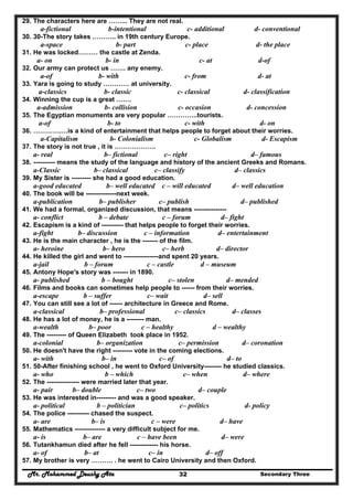 Mr. Mohammed Deushy Ata Secondary Three32
29. The characters here are ……... They are not real.
a-fictional b-intentional c- additional d- conventional
30. 30-The story takes ……….. in 19th century Europe.
a-space b- part c- place d- the place
31. He was locked……… the castle at Zenda.
a- on b- in c- at d-of
32. Our army can protect us ……. any enemy.
a-of b- with c- from d- at
33. Yara is going to study ………… at university.
a-classics b- classic c- classical d- classification
34. Winning the cup is a great …….
a-admission b- collision c- occasion d- concession
35. The Egyptian monuments are very popular …………..tourists.
a-of b- to c- with d- on
36. ………….…is a kind of entertainment that helps people to forget about their worries.
a-Capitalism b- Colonialism c- Globalism d- Escapism
37. The story is not true , it is ……………….
a- real b– fictional c– right d– famous
38. ---------- means the study of the language and history of the ancient Greeks and Romans.
a-Classic b– classical c– classify d– classics
39. My Sister is --------- she had a good education.
a-good educated b– well educated c – will educated d– well education
40. The book will be --------------next week.
a-publication b– publisher c– publish d– published
41. We had a formal, organized discussion, that means ---------------
a- conflict b – debate c – forum d– fight
42. Escapism is a kind of ---------- that helps people to forget their worries.
a-fight b– discussion c – information d– entertainment
43. He is the main character , he is the ------- of the film.
a- heroine b– hero c– herb d– director
44. He killed the girl and went to ----------------and spent 20 years.
a-jail b – forum c – castle d – museum
45. Antony Hope's story was ------- in 1890.
a- published b – bought c– stolen d– mended
46. Films and books can sometimes help people to ------ from their worries.
a-escape b – suffer c– wait d– sell
47. You can still see a lot of ------ architecture in Greece and Rome.
a-classical b– professional c– classics d– classes
48. He has a lot of money, he is a -------- man.
a-wealth b– poor c – healthy d – wealthy
49. The --------- of Queen Elizabeth took place in 1952.
a-colonial b– organization c– permission d– coronation
50. He doesn't have the right --------- vote in the coming elections.
a- with b– in c– of d– to
51. 50-After finishing school , he went to Oxford University-------- he studied classics.
a- who b – which c– when d– where
52. The --------------- were married later that year.
a- pair b– double c– two d– couple
53. He was interested in--------- and was a good speaker.
a- political b – politician c– politics d- policy
54. The police ---------- chased the suspect.
a- are b– is c – were d– have
55. Mathematics -------------- a very difficult subject for me.
a- is b– are c – have been d– were
56. Tutankhamun died after he fell ------------- his horse.
a- of b– at c– in d– off
57. My brother is very ………. . he went to Cairo University and then Oxford.
 