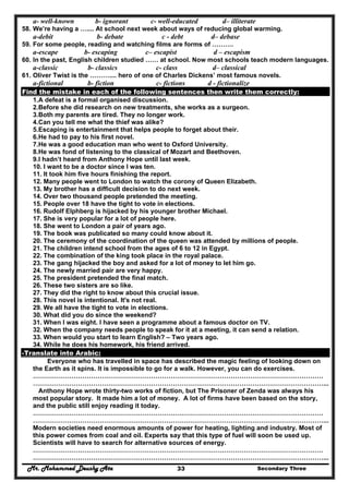 Mr. Mohammed Deushy Ata Secondary Three33
a- well-known b- ignorant c- well-educated d– illiterate
58. We’re having a ….... At school next week about ways of reducing global warming.
a-debit b- debate c - debt d– debase
59. For some people, reading and watching films are forms of ……….
a-escape b- escaping c– escapist d – escapism
60. In the past, English children studied …… at school. Now most schools teach modern languages.
a-classic b- classics c- class d– classical
61. Oliver Twist is the ……….... hero of one of Charles Dickens’ most famous novels.
a-fictional b- fiction c- fictions d - fictionalize
Find the mistake in each of the following sentences then write them correctly:
1.A defeat is a formal organised discussion.
2.Before she did research on new treatments, she works as a surgeon.
3.Both my parents are tired. They no longer work.
4.Can you tell me what the thief was alike?
5.Escaping is entertainment that helps people to forget about their.
6.He had to pay to his first novel.
7.He was a good education man who went to Oxford University.
8.He was fond of listening to the classical of Mozart and Beethoven.
9.I hadn’t heard from Anthony Hope until last week.
10. I want to be a doctor since I was ten.
11. It took him five hours finishing the report.
12. Many people went to London to watch the corony of Queen Elizabeth.
13. My brother has a difficult decision to do next week.
14. Over two thousand people pretended the meeting.
15. People over 18 have the tight to vote in elections.
16. Rudolf Elphberg is hijacked by his younger brother Michael.
17. She is very popular for a lot of people here.
18. She went to London a pair of years ago.
19. The book was publicated so many could know about it.
20. The ceremony of the coordination of the queen was attended by millions of people.
21. The children intend school from the ages of 6 to 12 in Egypt.
22. The combination of the king took place in the royal palace.
23. The gang hijacked the boy and asked for a lot of money to let him go.
24. The newly married pair are very happy.
25. The president pretended the final match.
26. These two sisters are so like.
27. They did the right to know about this crucial issue.
28. This novel is intentional. It's not real.
29. We all have the tight to vote in elections.
30. What did you do since the weekend?
31. When I was eight. I have seen a programme about a famous doctor on TV.
32. When the company needs people to speak for it at a meeting, it can send a relation.
33. When would you start to learn English? – Two years ago.
34. While he does his homework, his friend arrived.
-Translate into Arabic:
Everyone who has travelled in space has described the magic feeling of looking down on
the Earth as it spins. It is impossible to go for a walk. However, you can do exercises.
………………………………………………………………………………………………………………………
………………………………………………………………………………………………………………………...
Anthony Hope wrote thirty-two works of fiction, but The Prisoner of Zenda was always his
most popular story. It made him a lot of money. A lot of firms have been based on the story,
and the public still enjoy reading it today.
………………………………………………………………………………………………………………………
………………………………………………………………………………………………………………………...
Modern societies need enormous amounts of power for heating, lighting and industry. Most of
this power comes from coal and oil. Experts say that this type of fuel will soon be used up.
Scientists will have to search for alternative sources of energy.
………………………………………………………………………………………………………………………
………………………………………………………………………………………………………………………...
 