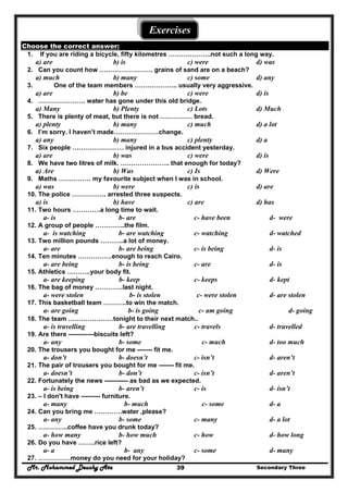 Mr. Mohammed Deushy Ata Secondary Three39
Exercises
Choose the correct answer:
1. If you are riding a bicycle, fifty kilometres ………………..not such a long way.
a) are b) is c) were d) was
2. Can you count how ……………………. grains of sand are on a beach?
a) much b) many c) some d) any
3. One of the team members ……………….. usually very aggressive.
a) are b) be c) were d) is
4. …………………. water has gone under this old bridge.
a) Many b) Plenty c) Lots d) Much
5. There is plenty of meat, but there is not …………… bread.
a) plenty b) many c) much d) a lot
6. I’m sorry. I haven’t made…………………change.
a) any b) many c) plenty d) a
7. Six people …………………… injured in a bus accident yesterday.
a) are b) was c) were d) is
8. We have two litres of milk. ………………….. that enough for today?
a) Are b) Was c) Is d) Were
9. Maths …………… my favourite subject when I was in school.
a) was b) were c) is d) are
10. The police ……………. arrested three suspects.
a) is b) have c) are d) has
11. Two hours ………….a long time to wait.
a- is b- are c- have been d- were
12. A group of people …………..the film.
a- is watching b- are watching c- watching d- watched
13. Two million pounds ………..a lot of money.
a- are b- are being c- is being d- is
14. Ten minutes …………….enough to reach Cairo.
a- are being b- is being c- are d- is
15. Athletics ………..your body fit.
a- are keeping b- keep c- keeps d- kept
16. The bag of money ………….last night.
a- were stolen b- is stolen c- were stolen d- are stolen
17. This basketball team ………..to win the match.
a- are going b- is going c- am going d- going
18. The team …………………tonight to their next match..
a- is travelling b- are travelling c- travels d- travelled
19. Are there ------------biscuits left?
a- any b- some c- much d- too much
20. The trousers you bought for me ------- fit me.
a- don’t b- doesn’t c- isn’t d- aren’t
21. The pair of trousers you bought for me ------- fit me.
a- doesn’t b- don’t c- isn’t d- aren’t
22. Fortunately the news ----------- as bad as we expected.
a- is being b- aren’t c- is d- isn’t
23. – I don't have --------- furniture.
a- many b- much c- some d- a
24. Can you bring me ………….water ,please?
a- any b- some c- many d- a lot
25. …………..coffee have you drunk today?
a- how many b- how much c- how d- how long
26. Do you have ……..rice left?
a- a b- any c- some d- many
27. ……………money do you need for your holiday?
 