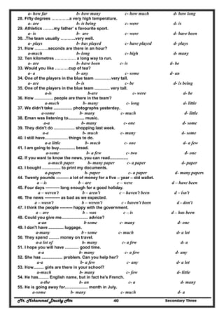 Mr. Mohammed Deushy Ata Secondary Three40
a- how far b- how many c- how much d- how long
28. Fifty degrees ………….a very high temperature.
a- are b- is being c- were d- is
29. Athletics ……..my father’ s favourite sport.
a- is b- are c- were d- have been
30. .The team usually ………..very well.
a- plays b- has played c- have played d- plays
31. How ……….seconds are there in an hour?
a-much b- long c- high d- many
32. Ten kilometres …………… a long way to run.
a- are b- have been c- is d- be
33. Would you like ……….cup of tea?
a- a b- any c- some d- an
34. One of the players in the blue team …………very tall.
a- are b- is c- be d- is being
35. One of the players in the blue team ............. very tall.
a-is b-are c- were d- be
36. How ................ people are there in the team?
a-much b- many c- long d- little
37. We didn't take ................ photographs yesterday.
a-some b- many c- much d- little
38. Eman was listening to.............. music.
a-a b- many c- one d- some
39. They didn't do .................. shopping last week.
a-a b- much c- many d- some
40. I still have.................... things to do.
a-a little b- much c- one d- a few
41. I am going to buy.............. bread.
a-some b- a few c- two d- one
42. If you want to know the news, you can read................
a-much paper b- many paper c- a paper d- paper
43. I bought ................ to print my documents.
a-papers b- paper c- a paper d- many papers
44. Twenty pounds --------- a lot of money for a five – year – old wallet.
a – is b – are c – were d – have been
45. Four days ---------- long enough for a good holiday.
a – weren't b – aren't c – haven't been d – isn't
46. The news ----------- as bad as we expected.
a – wasn't b – weren't c - haven't been d - don't
47. I think the people --------- happy with the government.
a – are b – was c – is d – has been
48. Could you give me....................... advice?
a-an b-some c- many d- one
49. I don't have ............. luggage.
a-many b - some c- much d- a lot
50. They spend ......... money on travel.
a-a lot of b- many c- a few d- a
51. I hope you will have ............ good time.
a-a b- many c- a few d- any
52. She has .................. problem. Can you help her?
a-a b- a few c- any d- a lot
53. How......... girls are there in your school?
a-much b- many c- few d- little
54. He has......... English name, but in fact he's French.
a-the b- an c- a d- many
55. He is going away for.................... month in July.
a-some b- many c- much d- a
 