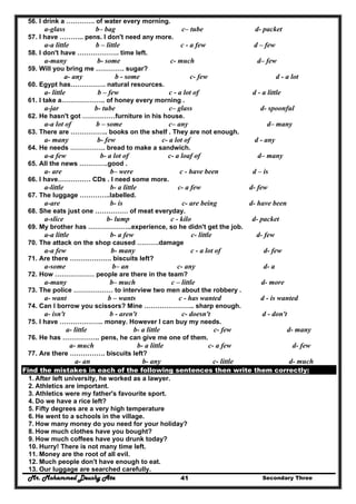 Mr. Mohammed Deushy Ata Secondary Three41
56. I drink a …………. of water every morning.
a-glass b– bag c– tube d- packet
57. I have ……….. pens. I don't need any more.
a-a little b – little c - a few d – few
58. I don't have ………………. time left.
a-many b- some c- much d– few
59. Will you bring me …………. sugar?
a- any b - some c- few d - a lot
60. Egypt has……………. natural resources.
a- little b – few c - a lot of d - a little
61. I take a……………….. of honey every morning .
a-jar b- tube c– glass d- spoonful
62. He hasn't got ……………furniture in his house.
a-a lot of b – some c– any d– many
63. There are …………….. books on the shelf . They are not enough.
a- many b- few c- a lot of d - any
64. He needs ……………. bread to make a sandwich.
a-a few b- a lot of c- a loaf of d– many
65. All the news ………….good .
a- are b– were c - have been d – is
66. I have…………… CDs . I need some more.
a-little b- a little c- a few d- few
67. The luggage …………..labelled.
a-are b- is c- are being d- have been
68. She eats just one …………… of meat everyday.
a-slice b- lump c - kilo d- packet
69. My brother has ………………..experience, so he didn't get the job.
a-a little b- a few c- little d- few
70. The attack on the shop caused ……….damage
a-a few b- many c - a lot of d- few
71. Are there ………………. biscuits left?
a-some b– an c- any d- a
72. How ……………… people are there in the team?
a-many b– much c – little d- more
73. The police ……………… to interview two men about the robbery .
a- want b – wants c - has wanted d - is wanted
74. Can I borrow you scissors? Mine ………………….. sharp enough.
a- isn't b - aren't c- doesn't d - don't
75. I have ……………….. money. However I can buy my needs.
a- little b- a little c- few d- many
76. He has …………….. pens, he can give me one of them.
a- much b- a little c- a few d- few
77. Are there ……………. biscuits left?
a- an b- any c- little d- much
Find the mistakes in each of the following sentences then write them correctly:
1. After left university, he worked as a lawyer.
2. Athletics are important.
3. Athletics were my father's favourite sport.
4. Do we have a rice left?
5. Fifty degrees are a very high temperature
6. He went to a schools in the village.
7. How many money do you need for your holiday?
8. How much clothes have you bought?
9. How much coffees have you drunk today?
10. Hurry! There is not many time left.
11. Money are the root of all evil.
12. Much people don't have enough to eat.
13. Our luggage are searched carefully.
 