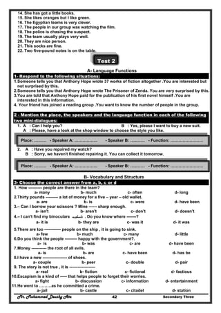 Mr. Mohammed Deushy Ata Secondary Three42
14. She has got a little books.
15. She likes oranges but I like green.
16. The Egyptian teams is very clever.
17. The people in our group was watching the film.
18. The police is chasing the suspect.
19. The team usually plays very well.
20. They are nice person.
21. This socks are fine.
22. Two five-pound notes is on the table.
Test 2
A- Language Functions
1- Respond to the following situations:
1.Someone tells you that Anthony Hope wrote 37 works of fiction altogether .You are interested but
not surprised by this.
2.Someone tells you that Anthony Hope wrote The Prisoner of Zenda. You are very surprised by this.
3.You are told that Anthony Hope paid for the publication of his first novel himself .You are
interested in this information.
4. Your friend has joined a reading group .You want to know the number of people in the group.
2 - Mention the place, the speakers and the language function in each of the following
two mini-dialogues:
1. A : Can I help you? B : Yes, please I want to buy a new suit.
A : Please, have a look at the shop window to choose the style you like.
2. A : Have you repaired my watch?
B : Sorry, we haven't finished repairing it. You can collect it tomorrow.
B- Vocabulary and Structure
3- Choose the correct answer from a, b, c or d
1. How ---------- people are there in the team?
a- many b- much c- often d- long
2.Thirty pounds --------- a lot of money for a five – year – old wallet.
a- are b- is c- were d- have been
3.– Can I borrow your scissors ? Mine ------ sharp enough.
a- isn't b- aren’t c- don’t d- doesn’t
4.– I can't find my binoculars ‫ﺗﻠﺴﻜﻮب‬ . Do you know where -------?
a- it is b- they are c- was it d- it was
5.There are too ------------ people on the ship , it is going to sink.
a- few b- much c- many d- little
6.Do you think the people --------- happy with the government?.
a- is b- was c- are d- have been
7.Money ----------- the root of all evils.
a- is b- are c- have been d- has be
8.I have a new ------------------ of shoes.
a- couple b- peer c- double d- pair
9. The story is not true , it is -------------------
a- real b- fiction c- fictional d- factious
10.Escapism is a kind of ----- that helps people to forget their worries.
a- fight b- discussion c- information d- entertainment
11.He went to ………as he committed a crime.
a- jail b- castle c- citadel d- station
Place: ……… - Speaker A: .……………. - Speaker B: …..…… - Function: ……………………
Place: ……… - Speaker A: .……………. - Speaker B: …..…… - Function: ……………………
 