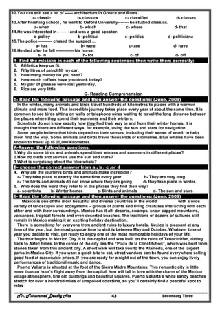 Mr. Mohammed Deushy Ata Secondary Three43
12.You can still see a lot of ------ architecture in Greece and Rome.
a- classic b- classics c- classified d- classes
13.After finishing school , he went to Oxford University-------- he studied classics.
a- when b- which c- where d- that
14.He was interested in--------- and was a good speaker.
a- policy b- political c- politics d- politiciana
15.The police ---------- chased the suspect …
a- has b- were c- are d- have
16.He died after he fell ------------- his horse.
a- in b- for c- of d- off
4- Find the mistake in each of the following sentences then write them correctly:
1. Athletics keep us fit.
2. Fifty litres of petrol fill my car.
3. How many money do you need?
4. How much coffees have you drunk today?
5. My pair of glasses were lost yesterday.
6. Rice are very little.
C- Reading Comprehension
5- Read the following passage and then answer the questions: (June, 2009)
In the winter, many animals and birds travel hundreds of kilometres to places with a warmer
climate and more food. This incredible journey takes place every year at about the same time. It is
common to see birds sitting on walls or telephone wires waiting to travel the long distance between
the places where they spend their summers and their winters.
Scientists do not know exactly how they find their way to and from their winter homes. It is
thought that there are different ways, for example, using the sun and stars for navigation.
Some people believe that birds depend on their senses, including their sense of smell, to help
them find the way. Some animals and birds travel thousands of kilometres. Blue whales have been
known to travel up to 20,000 kilometres.
A-Answer the following questions:
1.Why do some birds and animals spend their winters and summers in different places?
2.How do birds and animals use the sun and stars?
3.What is surprising about the blue whale?
B- choose the correct answer from a , b , c ,or d
4. Why are the journeys birds and animals make incredible?
a- They take place at exactly the same time every year. b- They are very long.
c- The birds and animals do not know where they are going d- they take place in winter.
5. Who does the word they refer to in the phrase they find their way?
a- scientists b- Winter homes c- Birds and animals d- The sun and stars
6- Read the following passage and then answer the questions: (June, 2009)
Mexico is one of the most beautiful and diverse countries in the world with a wide
variety of landscapes and ecosystems – groups of plants and living creatures interacting with each
other and with their surroundings. Mexico has it all: deserts, swamps, snow-capped mountains,
volcanoes, tropical forests and even deserted beaches. The traditions of dozens of cultures still
remain in Mexico making it an exciting holiday destination.
There is something for everyone from ancient ruins to luxury hotels. Mexico is pleasant at any
time of the year, but the most popular time to visit is between May and October. Whatever time of
year you decide to visit, get ready to enjoy one of the most memorable holidays of your life.
The tour begins in Mexico City. It is the capital and was built on the ruins of Tenochtitlan, dating
back to Aztec times. In the center of the city lies the “Plaza de la Constitution”, which was built from
stones taken from this ancient city. A short walk will take you to the Alameda, one of the largest
parks in Mexico City. If you want a quick bite to eat, street vendors can be found everywhere selling
good food at reasonable prices. If you are ready for a night out of the town, you can enjoy lively
performances of traditional music and dance.
Puerto Vallarta is situated at the foot of the Sierra Madre Mountains. This romantic city is little
more than an hour’s flight away from the capital. You will fall in love with the charm of the Mexico
village atmosphere, fine old buildings and beautiful squares. Puerto Vallarta’s white sandy beaches
stretch for over a hundred miles of unspoiled coastline, so you’ll certainly find a peaceful spot to
relax.
 