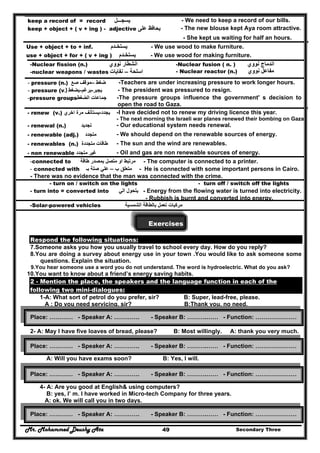 Mr. Mohammed Deushy Ata Secondary Three49
keep a record of = record ‫يسجـــل‬ - We need to keep a record of our bills.
keep + object + ( v + ing ) - adjective ‫على‬ ‫يحافظ‬ - The new blouse kept Aya room attractive.
- She kept us waiting for half an hours.
Use + object + to + inf. ‫يستخـدم‬ - We use wood to make furniture.
use + object + for + ( v + ing ) ‫يستخـدم‬ - We use wood for making furniture.
-Nuclear fission (n.) ‫نووي‬ ‫انشطار‬
-nuclear weapons / wastes ‫اسلحة‬–‫نفايات‬
-Nuclear fusion ( n. ) ‫نووي‬ ‫اندماج‬
- Nuclear reactor (n.) ‫نووي‬ ‫مفاعل‬
- pressure (n.) ‫ضغط‬–‫صع‬ ‫موقف‬ -Teachers are under increasing pressure to work longer hours.
- pressure (v.) ‫يجبر‬-‫يرغم‬-‫يضغط‬ - The president was pressured to resign.
-pressure groups‫الضغط‬ ‫جماعات‬ -The pressure groups influence the government' s decision to
open the road to Gaza.
- renew (v.) ‫يجدد‬-‫اخري‬ ‫مرة‬ ‫يستأنف‬ -I have decided not to renew my driving licence this year.
- The next morning the Israeli war planes renewed their bombing on Gaza.
- renewal (n.) ‫تجديد‬ - Our educational system needs renewal.
- renewable (adj.) ‫متجدد‬ - We should depend on the renewable sources of energy.
- renewables (n.) ‫طاقات‬‫متجددة‬ - The sun and the wind are renewables.
- non renewable ‫غير‬‫متجدد‬ - Oil and gas are non renewable sources of energy.
-connected to ‫طاقة‬ ‫بمصدر‬ ‫متصل‬ ‫او‬ ‫مرتبط‬ - The computer is connected to a printer.
- connected with ‫ب‬ ‫متعلق‬–‫صلة‬ ‫علي‬‫ب‬‫ـ‬ - He is connected with some important persons in Cairo.
- There was no evidence that the man was connected with the crime.
- turn on / switch on the lights - turn off / switch off the lights
- turn into = converted into ‫الي‬ ‫يتحول‬ - Energy from the flowing water is turned into electricity.
- Rubbish is burnt and converted into energy.
-Solar-powered vehicles ‫مركبات‬‫الشمسية‬ ‫بالطاقة‬ ‫تعمل‬
Exercises
Respond the following situations:
7.Someone asks you how you usually travel to school every day. How do you reply?
8.You are doing a survey about energy use in your town .You would like to ask someone some
questions. Explain the situation.
9.You hear someone use a word you do not understand. The word is hydroelectric. What do you ask?
10.You want to know about a friend’s energy saving habits.
2 - Mention the place, the speakers and the language function in each of the
following two mini-dialogues:
1-A: What sort of petrol do you prefer, sir? B: Super, lead-free, please.
A : Do you need servicing, sir? B:Thank you, no need.
2- A: May I have five loaves of bread, please? B: Most willingly. A: thank you very much.
3- A: What is the matter with you? B: I have insomnia.
A: Will you have exams soon? B: Yes, I will.
4- A: Are you good at English& using computers?
B: yes, I’ m. I have worked in Micro-tech Company for three years.
A: ok. We will call you in two days.
Place: ………… - Speaker A: …………. - Speaker B: ……….…… - Function: …………………
Place: ………… - Speaker A: …………. - Speaker B: ……….…… - Function: …………………
Place: ………… - Speaker A: …………. - Speaker B: ……….…… - Function: …………………
Place: ………… - Speaker A: …………. - Speaker B: ……….…… - Function: …………………
 