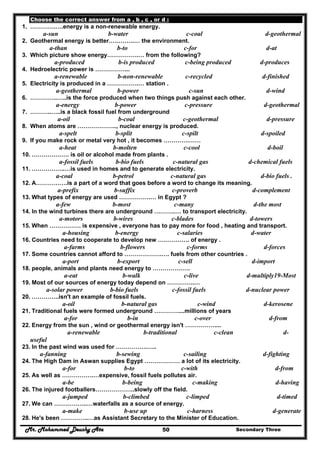 Mr. Mohammed Deushy Ata Secondary Three50
Choose the correct answer from a , b , c , or d :
1. ………….….energy is a non-renewable energy.
a-sun b-water c-coal d-geothermal
2. Geothermal energy is better………….… the environment.
a-than b-to c-for d-at
3. Which picture show energy…………….… from the following?
a-produced b-is produced c-being produced d-produces
4. Hedroelectric power is ……………...
a-renewable b-non-renewable c-recycled d-finished
5. Electricity is produced in a …………….… station .
a-geothermal b-power c-sun d-wind
6. …………..…..is the force produced when two things push against each other.
a-energy b-power c-pressure d-geothermal
7. ………..…..is a black fossil fuel from underground
a-oil b-coal c-geothermal d-pressure
8. When atoms are ……………….., nuclear energy is produced.
a-spelt b-split c-spilt d-spoiled
9. If you make rock or metal very hot , it becomes ………….……
a-heat b-molten c-cool d-boil
10. ………………. is oil or alcohol made from plants .
a-fossil fuels b-bio fuels c-natural gas d-chemical fuels
11. ……………..…is used in homes and to generate electricity.
a-coal b-petrol c-natural gas d-bio fuels .
12. A…………….is a part of a word that goes before a word to change its meaning.
a-prefix b-suffix c-proverb d-complement
13. What types of energy are used …………….… in Egypt ?
a-few b-most c-many d-the most
14. In the wind turbines there are underground ………..… to transport electricity.
a-motors b-wires c-blades d-towers
15. When ……………. is expensive , everyone has to pay more for food , heating and transport.
a-housing b-energy c-salaries d-water
16. Countries need to cooperate to develop new ……………. of energy .
a-farms b-flowers c-forms d-forces
17. Some countries cannot afford to ……………….…. fuels from other countries .
a-port b-export c-sell d-import
18. people, animals and plants need energy to ……………….
a-eat b-walk c-live d-multiply19-Most
19. Most of our sources of energy today depend on …………..…
a-solar power b-bio fuels c-fossil fuels d-nuclear power
20. …………..isn't an example of fossil fuels.
a-oil b-natural gas c-wind d-kerosene
21. Traditional fuels were formed underground …………....millions of years
a-for b-in c-over d-from
22. Energy from the sun , wind or geothermal energy isn't ……………....
a-renewable b-traditional c-clean d-
useful
23. In the past wind was used for …………….…..
a-fanning b-sewing c-sailing d-fighting
24. The High Dam in Aswan supplies Egypt ……………… a lot of its electricity.
a-for b-to c-with d-from
25. As well as …………….…expensive, fossil fuels pollutes air.
a-be b-being c-making d-having
26. The injured footballers………………..slowly off the field.
a-jumped b-climbed c-limped d-timed
27. We can ……………..…waterfalls as a source of energy.
a-make b-use up c-harness d-generate
28. He's been …………..…as Assistant Secretary to the Minister of Education.
 