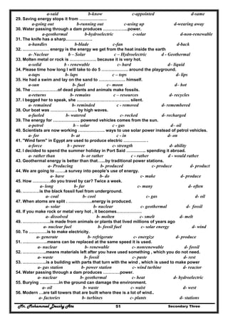 Mr. Mohammed Deushy Ata Secondary Three51
a-said b-know c-appointed d-same
29. Saving energy stops it from ……………..…
a-going out b-running out c-using up d-wearing away
30. Water passing through a dam produces ……………...power.
a-geothermal b-hydroelectric c-solar d-non-renewable
31. The knife has a sharp……………….
a-handles b-blade c-fan d-back
32. ………………. energy is the energy we get from the heat inside the earth
a- Nuclear b – Solar c – Hydroelectric d - Geothermal
33. Molten metal or rock is ………………. because it is very hot.
a-solid b - renewable c- hard d– liquid
34. Please time how long I will take to do 5 ………………. around the playground.
a-taps b- laps c – tops d- lips
35. He had a swim and lay on the sand to ………………. himself.
a-sun b- fuel c– moon d– hot
36. The ……………….of dead plants and animals make fossils.
a-returns b- remains c – resources d- recycles
37. I begged her to speak, she ……………….………………. silent.
a- remained b- reminded c - removed d- remembered
38. Our boat was ………………. by high waves.
a-fueled b- watered c- rocked d- recharged
39. The energy for ………………. powered vehicles comes from the sun.
a-petrol b – solar c - gas d– oil
40. Scientists are now working ………………. ways to use solar power instead of petrol vehicles.
a- for b- at c - in d- on
41. "Wind farm" in Egypt are used to produce electric ……………. .
a-force b - power c- strength d- ability
42. I decided to spend the summer holiday in Port Said ………….. spending it abroad.
a- rather than b- or rather c - rather d - would rather
43. Geothermal energy is better than that…...by traditional power stations.
a- Producing b- produced c- produce d- product
44. We are going to …….a survey into people’s use of energy.
a- have b- do c- make d- produce
45. How ………….do you travel by car? Twice a week.
a- long b- far c- many d- often
46. …………is the black fossil fuel from underground.
a- coal b- cool c- gas d- oil
47. When atoms are split . ……………..energy is produced.
a- solar b- nuclear c- geothermal d- fossil
48. If you make rock or metal very hot , it becomes………………
a- dissolved b- molten c- smelt d- melt
49. ………………..is made from animals or plants that lived millions of years ago
a- nuclear fuel b- fossil fuel c- solar energy d- wind
50. To ………….is to make electricity.
a- generate b- refrigerate c- energize d- produce
51. ….…………..means can be replaced at the same speed it is used.
a- nuclear b- renewable c- nonrenewable d- fossil
52. ……………..means materials left after you have used something , which you do not need.
a- waste b- fossil c- paste d- rest
53. ……………..is a building with parts that turn with the wind , which is used to make power
a- gas station b- power station c- wind turbine d- reactor
54. Water passing through a dam produces …………power.
a- nuclear b- geothermal c- heat d- hydroelectric
55. Burying …………..in the ground can damage the environment.
a- oil b- waste c- waist d- west
56. Modern …are tall towers that are built where thee is a lot of wind..
a- factories b- turbines c- plants d- stations
 