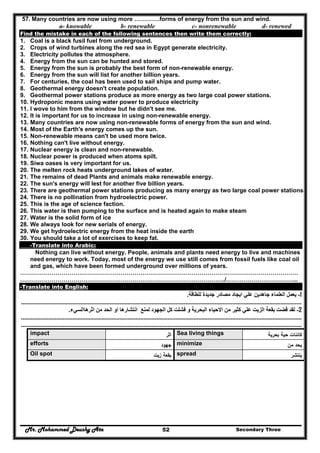 Mr. Mohammed Deushy Ata Secondary Three52
57. Many countries are now using more ………….forms of energy from the sun and wind.
a- knowable b- renewable c- nonrenewable d- renewed
Find the mistake in each of the following sentences then write them correctly:
1. Coal is a black fusil fuel from underground.
2. Crops of wind turbines along the red sea in Egypt generate electricity.
3. Electricity pollutes the atmosphere.
4. Energy from the sun can be hunted and stored.
5. Energy from the sun is probably the best form of non-renewable energy.
6. Energy from the sun will list for another billion years.
7. For centuries, the coal has been used to sail ships and pump water.
8. Geothermal energy doesn't create population.
9. Geothermal power stations produce as more energy as two large coal power stations.
10. Hydroponic means using water power to produce electricity
11. I wove to him from the window but he didn't see me.
12. It is important for us to increase in using non-renewable energy.
13. Many countries are now using non-renewable forms of energy from the sun and wind.
14. Most of the Earth's energy comes up the sun.
15. Non-renewable means can't be used more twice.
16. Nothing can't live without energy.
17. Nuclear energy is clean and non-renewable.
18. Nuclear power is produced when atoms spilt.
19. Siwa oases is very important for us.
20. The melten rock heats underground lakes of water.
21. The remains of dead Plants and animals make renewable energy.
22. The sun's energy will lest for another five billion years.
23. There are geothermal power stations producing as many energy as two large coal power stations.
24. There is no pollination from hydroelectric power.
25. This is the age of science faction.
26. This water is then pumping to the surface and is heated again to make steam
27. Water is the solid form of ice
28. We always look for new serials of energy.
29. We get hydroelectric energy from the heat inside the earth
30. You should take a lot of exercises to keep fat.
-Translate into Arabic:
Nothing can live without energy. People, animals and plants need energy to live and machines
need energy to work. Today, most of the energy we use still comes from fossil fuels like coal oil
and gas, which have been formed underground over millions of years.
……………………………………………………………………………………………………………………………
…………………………………………………………………………………………../.……………………………...
-Translate into English:
1-‫للطاقة‬ ‫جديدة‬ ‫مصادر‬ ‫ايجاد‬ ‫علي‬ ‫جاھدين‬ ‫العلماء‬ ‫يعمل‬.
..............................................................................................................................................................................
2-‫كث‬ ‫علي‬ ‫الزيت‬ ‫بقعة‬ ‫قضت‬ ‫لقد‬‫اثرھاالسيء‬ ‫من‬ ‫الحد‬ ‫او‬ ‫انتشارھا‬ ‫لمنع‬ ‫الجھود‬ ‫كل‬ ‫فشلت‬ ‫و‬ ‫البحرية‬ ‫االحياء‬ ‫من‬ ‫ير‬.
..............................................................................................................................................................................
..............................................................................................................................................................................
‫ﻛﺎ‬‫ﺋ‬‫ﺑﺣرﻳﺔ‬ ‫ﺣﻳﺔ‬ ‫ﻧﺎت‬Sea living things‫اﺛر‬impact
‫ﻣن‬ ‫ﻳﺣد‬minimize‫ﺟﻬود‬efforts
‫ﻳﻧﺗﺷر‬spread‫زﻳت‬ ‫ﺑﻘﻌﺔ‬Oil spot
 