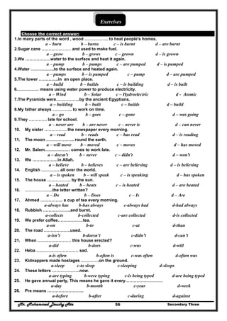 Mr. Mohammed Deushy Ata Secondary Three56
Exercises
Choose the correct answer:
1.In many parts of the word , wood …………….. to heat people's homes.
a – burn b – burns c – is burnt d – are burnt
2.Sugar cane ………………… and used to make fuel.
a – grow b – grows c – grown d – is grown
3.We ………………water to the surface and heat it again.
a – pump b – pumps c – are pumped d – is pumped
4.Water ……………..to the surface and heated again.
a – pumps b – is pumped c – pump d – are pumped
5.The tower …………..in an open place.
a – build b – builds c – is building d – is built
6.…………… means using water power to produce electricity.
a – Wind b – Solar c – Hydroelectric d - Atomic
7.The Pyramids were……………..by the ancient Egyptians.
a – building b – built c – builds d – build
8.My father always ………….. to work on time.
a – go b – goes c – gone d – was going
9.They …………. late for school.
a – never are b – are never c – never is d – can never
10. My sister ……………. the newspaper every morning.
a – read b – reads c – has read d – is reading
11. The moon ……………….. round the earth.
a – will move b – moved c – moves d – has moved
12. Mr. Salem……………… comes to work late.
a – doesn't b – never c – didn't d – won't
13. We ………………in Allah.
a – believe b – believes c – are believing d – is believing
14. English …………. all over the world.
a – is spoken b – will speak c – is speaking d – has spoken
15. The house …………….. by the sun.
a – heated b – heats c – is heated d – are heated
16. ………………..the letter written?
a – Do b – Does c – Is d – Are
17. Ahmed ……………. a cup of tea every morning.
a-always has b-has always c-always had d-had always
18. Rubbish ………………..and burnt.
a-collects b-collected c-are collected d-is collected
19. We prefer coffee………………tea.
a-on b-to c-at d-than
20. The road ……………….used.
a-isn’t b-doesn’t c-didn’t d-can’t
21. When …………………… this house erected?
a-did b-does c-was d-will
22. Heba ………………………… sad.
a-is often b-often is c-was often d-often was
23. Kidnappers made hostages ………….on the ground.
a-sleep c-to sleep c-sleeping d-sleeps
24. These letters ………………..now.
a-are typing b-were typing c-is being typed d-are being typed
25. He gave annual party, This means he gave it every………………………
a-day b-month c-year d-week
26. Pre means ……………………..
a-before b-after c-during d-against
 