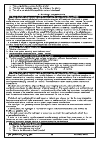 Mr. Mohammed Deushy Ata Secondary Three59
4. The computer is connected with a printer.
5. The ship was helpless against the energy of the storm.
6. This oil is put straight into vehicles or turn into diesel.
7.
C- Reading Comprehension
5- Read the following passage and then answer the questions: (June, 2009)
Climate change experts studying hurricanes documented a 35-year warming trend in ocean
surface temperature and linked it to larger hurricanes. The increase has been 1 degree Fahrenheit,
resulting in four percent more atmospheric water vapor and six to eight percent more rainfall.
Though global warming does not guarantee that each year will see record-strength hurricanes, the
long-term ocean warming should raise the baseline of hurricane activity. According to new
research, hurricanes in the North Atlantic are stronger and larger than ever before. Scientists now
say they know what's to blame. Since about 1970, there has been a warming of the global oceans
including the areas where the hurricanes form due to increases in carbon dioxide and greenhouse
gases in the atmosphere. Over the past 35 years, the Atlantic's sea surface temperature has
increased one degree Fahrenheit. The result is a four-percent increase of atmospheric water vapor
and a six to eight-percent increase in rainfall.
A hurricane is a type of tropical cyclone, a low-pressure system that usually forms in the tropics
and has winds that circulate counterclockwise near the earth's surface.
A-Answer the following questions:
1- What is a hurricane?
2- How does global warming leads to hurricanes ?
3- What does the underline word " linked " mean?
B- choose the correct answer from a , b , c ,or d
4- The increase in The Atlantic’s sea surface temperature with one degree leads to ………….
a- a four-percent increase of atmospheric water vapor
b- a six to eight-percent increase in rainfall.
c- a four-percent increase of atmospheric water vapour and a six to eight-percent increase in rainfall.
d- a four-percent decrease of atmospheric water vapor and a six to eight-percent increase in rainfall
5- The long-term ocean warming should raise the …….of hurricane activity.
a- ice line b- baseline c- border line d- net line
6- Read the following passage and then answer the questions: (June, 2009)
Alternative Fuel Vehicle refers to a vehicle that runs on a fuel other than traditional gasoline or
diesel; any method of powering an engine that does not involve petroleum. Due to a combination of
heavy taxes on fuel, particularly in Europe, tightening environmental laws. Current research and
development is largely centered on "hybrid" vehicles that use both electric power and internal
combustion.
Efforts in alternative forms of power focus on developing fuel cells, alternative forms of
combustion and even the stored energy of compressed air. The use of alcohol as a fuel for internal
combustion engines, either alone or in combination with other fuels, has been given much attention
mostly because of its possible environmental and long-term economical advantages over fossil
fuel. Both ethanol and methanol have been considered for this purpose.
While both can be obtained from petroleum or natural gas, ethanol may be the most interesting
because many believe it to be a renewable resource, easily obtained from sugar or starch in crops
and other agricultural produce such as grain, sugarcane or even lactose.
The hydrogen cars generally use the hydrogen in one of two methods: combustion or fuel-cell
conversion.
In combustion, the hydrogen is "burned" in engines in fundamentally the same method as
traditional gasoline cars.
In fuel-cell conversion, the hydrogen is turned into electricity through fuel cells which then
powers electric motors.
A solar car is an electric vehicle powered by solar energy obtained from solar panels on the car.
Solar cars are not a practical form of transportation; insufficient power falls on the roof of a
practically sized and shaped vehicle to provide adequate performance.
A. Answer the following questions;
1. How do the hydrogen cars work?
2. Why is the solar car impractical?
3. What is the Alternative Fuel Vehicle?
 