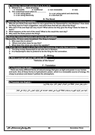 Mr. Mohammed Deushy Ata Secondary Three60
B. Choose the correct answer from a, b, c, or d ;
4. Ethanol is a …….form of energy.
a- renewable b- traditional c- non renewable d- new
5. The underlined word refers to ..................
a- a car using petrol b- a car using petrol and electricity
c- a car using electricity d- a bio-fuel car
D- The Novel
7. Answer the following questions :
1- Why do you think Fritz says that it is not a good time for Rassendyll to visit Strelsau? How does
the King react to Fritz's suggestion, and what does that tell you about the King?
2- Why don't Fritz and Sapt eat very much? What advice do they give the King? Does he listen to
them?
3- What happens at the end of the meal? What is the result the next day?
4- Why does the Duke poison the King?
B) Read the following quotation and answer the questions:
"Meanwhile, I'll have some breakfast! The King is hungry!"
1- Who says this to whom?
2- Where and when does he say this?
3- What does this show you about the speaker?
C) Find the mistake in each of the following sentences then write them correctly:
1- The King invites Rassendyll to eat with him in Strelsau.
2- It is Rassendyll's idea to pretend to be the King for the coronation.
3-
E - Writing
8. Write a paragraph about 100 words about
"Vehicles of the future"
F - Translation
9. a) Translate into Arabic :
There are many different forms of natural energy that give us light and power in our homes
and work. One of these forms is hydroelectric power, which is a renewable source of energy. It's
cheap to produce and doesn’t pollute the atmosphere.
……………………………………………………………………………………………………………………………
……………………………………………………………………………………………………………………………
………………………………………….…………………………………………………………………………………
b) Translate into English :
-‫قريبا‬ ‫ينفذ‬ ‫سوف‬ ‫االخر‬ ‫البعض‬ ‫و‬ ‫الحباة‬ ‫مدي‬ ‫الطاقة‬ ‫مصادر‬ ‫بعض‬ ‫ستدوم‬.
……………………………………………………………………………………………………………………………
…………………………………………………………………………………………………………………………...
-‫تخخ‬ ‫حتي‬ ‫النووية‬ ‫الطاقة‬ ‫باستخدام‬ ‫الكھرباء‬ ‫لتوليد‬ ‫مصر‬ ‫تتجه‬‫النفاذ‬ ‫علي‬ ‫اوشك‬ ‫الذي‬ ‫الحفري‬ ‫الوقود‬ ‫علي‬ ‫اعتمادھا‬ ‫ف‬.
……………………………………………………………………………………………………………………………
…………………………………………………………………………………………………………………………...
 