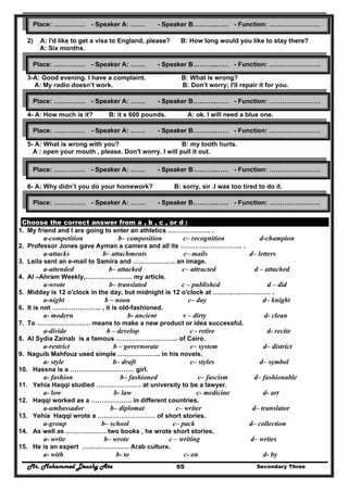Mr. Mohammed Deushy Ata Secondary Three65
2) A: I'd like to get a visa to England, please? B: How long would you like to stay there?
A: Six months.
3-A: Good evening. I have a complaint. B: What is wrong?
A: My radio doesn’t work. B: Don’t worry; I'll repair it for you.
4- A: How much is it? B: it s 600 pounds. A: ok. I will need a blue one.
5- A: What is wrong with you? B: my tooth hurts.
A : open your mouth , please. Don't worry. I will pull it out.
6- A: Why didn’t you do your homework? B: sorry, sir .I was too tired to do it.
A : ok , next time I see it .
Choose the correct answer from a , b , c , or d :
1. My friend and I are going to enter an athletics ……………….. .
a-competition b– composition c– recognition d-champion
2. Professor Jones gave Ayman a camera and all its ……………………….. .
a-attacks b– attachments c– mails d– letters
3. Leila sent an e-mail to Samira and ……………….. an image.
a-attended b– attacked c– attracted d – attached
4. Al –Ahram Weekly,…………………. my article.
a-wrote b– translated c – published d – did
5. Midday is 12 o'clock in the day, but midnight is 12 o'clock at ……………………… .
a-night b – noon c– day d– knight
6. It is not ………………….. , it is old-fashioned.
a- modern b- ancient v – dirty d- clean
7. To ……………………. means to make a new product or idea successful.
a-divide b – develop c - retire d- recite
8. Al Sydia Zainab is a famous ……………………….. of Cairo.
a-restrict b – governorate c– system d– district
9. Naguib Mahfouz used simple ……………….. in his novels.
a- style b– draft c– styles d– symbol
10. Hassna is a ………………………… girl.
a- fashion b– fashioned c– fascism d– fashionable
11. Yehia Haqqi studied ………………… at university to be a lawyer.
a- low b- law c- medicine d- art
12. Haqqi worked as a ………………. in different countries.
a-ambassador b– diplomat c– writer d– translator
13. Yehia Haqqi wrote a ……………………… of short stories.
a-group b– school c– pack d– collection
14. As well as ………………. two books , he wrote short stories.
a- write b– wrote c – writing d– writes
15. He is an expert …………………. Arab culture.
a- with b- to c- on d- by
Place: …………… - Speaker A: ……. - Speaker B………..…… - Function: ……………………
Place: …………… - Speaker A: ……. - Speaker B………..…… - Function: ……………………
Place: …………… - Speaker A: ……. - Speaker B………..…… - Function: ……………………
Place: …………… - Speaker A: ……. - Speaker B………..…… - Function: ……………………
Place: …………… - Speaker A: ……. - Speaker B………..…… - Function: ……………………
Place: …………… - Speaker A: ……. - Speaker B………..…… - Function: ……………………
 