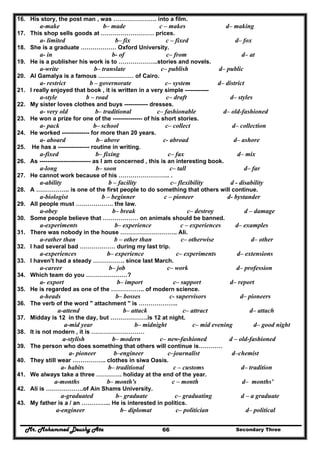 Mr. Mohammed Deushy Ata Secondary Three66
16. His story, the post man , was …………………. into a film.
a-make b– made c – makes d– making
17. This shop sells goods at ……………………… prices.
a- limited b– fix c – fixed d– fox
18. She is a graduate ……………… Oxford University.
a- in b- of c– from d– at
19. He is a publisher his work is to ………………..stories and novels.
a-write b– translate c– publish d– public
20. Al Gamalya is a famous ……………… of Cairo.
a- restrict b – governorate c– system d– district
21. I really enjoyed that book , it is written in a very simple ------------
a-style b – road c– draft d– styles
22. My sister loves clothes and buys ------------ dresses.
a- very old b– traditional c– fashionable d– old-fashioned
23. He won a prize for one of the --------------- of his short stories.
a- pack b– school c– collect d– collection
24. He worked -------------- for more than 20 years.
a- aboard b– above c- abroad d– ashore
25. He has a ---------------- routine in writing.
a-fixed b– fixing c– fax d– mix
26. As -------------------------- as I am concerned , this is an interesting book.
a-long b– soon c– tall d– far
27. He cannot work because of his …………………….. .
a-ability b – facility c– flexibility d - disability
28. A …………….. is one of the first people to do something that others will continue.
a-biologist b – beginner c – pioneer d- bystander
29. All people must ………………. the law.
a-obey b– break c– destroy d – damage
30. Some people believe that ……………… on animals should be banned.
a-experiments b– experience c – experiences d– examples
31. There was nobody in the house ……………………….. Ali.
a-rather than b – other than c– otherwise d– other
32. I had several bad ……………… during my last trip.
a-experiences b– experience c– experiments d– extensions
33. I haven't had a steady ……………. since last March.
a-career b– job c– work d– profession
34. Which team do you …………………?
a- export b– import c– support d– report
35. He is regarded as one of the …………….. of modern science.
a-heads b– bosses c- supervisors d– pioneers
36. The verb of the word " attachment " is ………………..
a-attend b– attack c– attract d– attach
37. Midday is 12 in the day, but ……………….is 12 at night.
a-mid year b– midnight c– mid evening d– good night
38. It is not modern , it is ………………………
a-stylish b– modern c– new-fashioned d – old-fashioned
39. The person who does something that others will continue is…………
a- pioneer b–engineer c–journalist d–chemist
40. They still wear …………….. clothes in siwa Oasis.
a- habits b– traditional c – customs d– tradition
41. We always take a three …………. holiday at the end of the year.
a-months b– month's c – month d– months'
42. Ali is ……………….of Ain Shams University.
a-graduated b– graduate c– graduating d – a graduate
43. My father is a / an …………... He is interested in politics.
a-engineer b– diplomat c– politician d– political
 