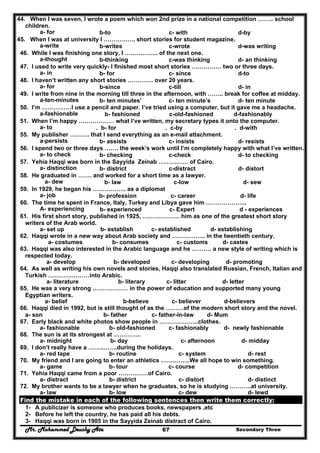 Mr. Mohammed Deushy Ata Secondary Three67
44. When I was seven, I wrote a poem which won 2nd prize in a national competition …….. school
children.
a- for b-to c- with d-by
45. When I was at university I ……………. short stories for student magazine.
a-write b-writes c-wrote d-was writing
46. While I was finishing one story, I …………….. of the next one.
a-thought b-thinking c-was thinking d- an thinking
47. I used to write very quickly- I finished most short stories …………… two or three days.
a- in b- for c- since d-to
48. I haven’t written any short stories …………. over 20 years.
a- for b-since c-till d- in
49. I write from nine in the morning till three in the afternoon, with …….. break for coffee at midday.
a-ten-minutes b- ten minutes’ c- ten minute’s d- ten minute
50. I’m ……………I use a pencil and paper. I’ve tried using a computer, but it gave me a headache.
a-fashionable b- fashioned c-old-fashioned d-fashionably
51. When I’m happy ……………… what I’ve written, my secretary types it onto the computer.
a- to . b- for . c-by . d-with
55. My publisher ………. that I send everything as an e-mail attachment.
a-persists b- assists c- insists d- resists
56. I spend two or three days ……. the week’s work until I’m completely happy with what I’ve written.
a- to check b- checking c-check d- to checking
57. Yehia Haqqi was born in the Sayyida Zeinab …………… of Cairo.
a- distinction b- district c-distract d- distort
58. He graduated in ……. and worked for a short time as a lawyer.
a- dew b- law c-low d- sew
59. In 1929, he began his …………….. as a diplomat
a- job b- profession c- career d- life
60. The time he spent in France, Italy, Turkey and Libya gave him ………………...
A- experiencing b- experienced c- Expert d - experiences
61. His first short story, published in 1925, ………………. him as one of the greatest short story
writers of the Arab world.
a- set up b- establish c- established d- establishing
62. Haqqi wrote in a new way about Arab society and …………….. in the twentieth century.
a- costumes b- consumes c- customs d- castes
63. Haqqi was also interested in the Arabic language and he ………. a new style of writing which is
respected today.
a- develop b- developed c- developing d- promoting
64. As well as writing his own novels and stories, Haqqi also translated Russian, French, Italian and
Turkish …………………into Arabic.
a- literature b- literary c- litter d- letter
65. He was a very strong ……………… in the power of education and supported many young
Egyptian writers.
a- belief b-believe c- believer d-believers
66. Haqqi died in 1992, but is still thought of as the ………of the modern short story and the novel.
a- son b- father c- father-in-law d- Mum
67. Early black and white photos show people in ………………..clothes.
a- fashionable b- old-fashioned c- fashionably d- newly fashionable
68. The sun is at its strongest at …………..
a- midnight b- day c- afternoon d- midday
69. I don’t really have a ……..…….during the holidays.
a- red tape b- routine c- system d- rest
70. My friend and I are going to enter an athletics …….……..We all hope to win something.
a- game b- tour c- course d- competition
71. Yehia Haqqi came from a poor ……………of Cairo.
a- distract b- district c- distort d- distinct
72. My brother wants to be a lawyer when he graduates, so he is studying ………..at university.
a- law b- low c- dew d- lewd
Find the mistake in each of the following sentences then write them correctly:
1- A publicizer is someone who produces books, newspapers ,etc
2- Before he left the country, he has paid all his debts.
3- Haqqi was born in 1905 in the Sayyida Zeinab distract of Cairo.
 