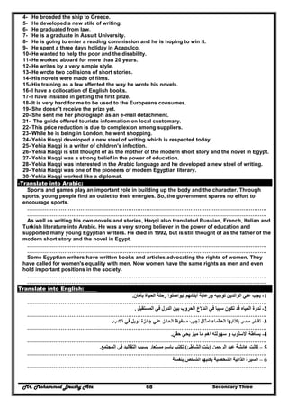 Mr. Mohammed Deushy Ata Secondary Three68
4- He broaded the ship to Greece.
5- He developed a new stile of writing.
6- He graduated from law.
7- He is a graduate in Assuit University.
8- He is going to enter a reading commission and he is hoping to win it.
9- He spent a three days holiday in Acapulco.
10- He wanted to help the poor and the disability.
11- He worked aboard for more than 20 years.
12- He writes by a very simple style.
13- He wrote two collisions of short stories.
14- His novels were made of films.
15- His training as a law affected the way he wrote his novels.
16- I have a collocation of English books.
17- I have insisted in getting the first prize.
18- It is very hard for me to be used to the Europeans consumes.
19- She doesn't receive the prize yet.
20- She sent me her photograph as an e-mail detachment.
21- The guide offered tourists information on local customary.
22- This price reduction is due to complexion among suppliers.
23- While he is being in London, he went shopping.
24- Yehia Haqqi developed a new steel of writing which is respected today.
25- Yehia Haqqi is a writer of children's infection.
26- Yehia Haqqi is still thought of as the mother of the modern short story and the novel in Egypt.
27- Yehia Haqqi was a strong belief in the power of education.
28- Yehia Haqqi was interested in the Arabic language and he developed a new steel of writing.
29- Yehia Haqqi was one of the pioneers of modern Egyptian literary.
30- Yehia Haqqi worked like a diplomat.
-Translate into Arabic:
Sports and games play an important role in building up the body and the character. Through
sports, young people find an outlet to their energies. So, the government spares no effort to
encourage sports.
………………………………………………………………………………………………………………………
………………………………………………………………………………………………………………………
As well as writing his own novels and stories, Haqqi also translated Russian, French, Italian and
Turkish literature into Arabic. He was a very strong believer in the power of education and
supported many young Egyptian writers. He died in 1992, but is still thought of as the father of the
modern short story and the novel in Egypt.
………………………………………………………………………………………………………………………
………………………………………………………………………………………………………………………
Some Egyptian writers have written books and articles advocating the rights of women. They
have called for women's equality with men. Now women have the same rights as men and even
hold important positions in the society.
………………………………………………………………………………………………………………………
………………………………………………………………………………………………………………………
Translate into English:
1-‫بأمان‬ ‫الحياة‬ ‫رحلة‬ ‫ليواصلوا‬ ‫أبنائھم‬ ‫ورعاية‬ ‫توجيه‬ ‫الوالدين‬ ‫علي‬ ‫يجب‬.
………………………………………………………………………………………………………………………
2-‫المستقبل‬ ‫في‬ ‫الدول‬ ‫بين‬ ‫الحروب‬ ‫اندالع‬ ‫في‬ ‫سببا‬ ‫تكون‬ ‫قد‬ ‫المياه‬ ‫ندرة‬.
………………………………………………………………………………………………………………………
3-‫العظ‬ ‫بكتابھا‬ ‫مصر‬ ‫تفخر‬‫االدب‬ ‫في‬ ‫نوبل‬ ‫جائزة‬ ‫علي‬ ‫الحائز‬ ‫محفوظ‬ ‫نجيب‬ ‫امثال‬ ‫ماء‬.
………………………………………………………………………………………………………………………
4-‫حقي‬ ‫يحي‬ ‫ميز‬ ‫ما‬ ‫اھم‬ ‫سھولته‬ ‫و‬ ‫االسلوب‬ ‫بساطة‬.
………………………………………………………………………………………………………………………
5–‫الرحمن‬ ‫عبد‬ ‫عائشة‬ ‫كانت‬)‫الشاطئ‬ ‫بنت‬(‫التق‬ ‫بسبب‬ ‫مستعار‬ ‫باسم‬ ‫تكتب‬‫المجتمع‬ ‫في‬ ‫اليد‬.
………………………………………………………………………………………………………………………
6–‫بنفسة‬ ‫الشخص‬ ‫يكتبھا‬ ‫الشخصية‬ ‫الذاتية‬ ‫السيرة‬
………………………………………………………………………………………………………………………
 