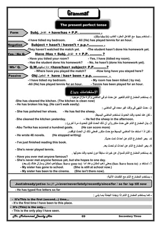 Mr. Mohammed Deushy Ata Secondary Three69
The present perfect tense
Form Subj. ‫الفاعل‬ + have/has + P.P. ………………. .
:(He/she/it) ‫الغائب‬ ‫المفرد‬ ‫الفاعل‬ ‫مع‬ has –‫تستخدم‬
-I have tidied my bedroom. –Ali (He) has played tennis for an hour.
Negation Subject + hasn’t / haven’t + p.p.+…………. .
-They haven’t watched the match yet. -The student hasn’t done his homework yet.
Yes / No Q. Have /Has + Subj. ‫الفاعل‬ + + P.P. ……….. ?
- Have you tidied your room? - Yes, I have (tidied my room).
- Has the student done his homework? - No, he hasn't (done his homework yet).
‘ Wh-’ Q. Q.W.‫استفھام‬ ‫اداة‬ +have/has+ subject+ P.P…………?
- Where have you played the match? -How long have you stayed here?
. .………….p.p+been+has/have+‫المفعول‬ObjPassive
- I have tidied my bedroom. - My room has been tidied ( by me).
-Ali (He) has played tennis for an hour. - Tennis has been played for an hour.
Uses ‫األستخدامات‬
-1‫وآث‬ ‫الماضي‬ ‫في‬ ‫تم‬ ‫حدث‬ ‫عن‬ ‫للتعبير‬ ‫التام‬ ‫المضارع‬ ‫يستخدم‬‫موجود‬ ‫مازال‬ ‫رة‬.
-She has cleaned the kitchen. (The kitchen is clean now)
- He has broken his leg. (He can't walk easily)
2–‫الماضي‬ ‫في‬ ‫محدد‬ ‫غير‬ ‫وقت‬ ‫في‬ ‫انتھي‬ ‫حدث‬:
- She has polished her shoes. - He has fed the sheep.
-‫نست‬ ‫الحدوث‬ ‫وقت‬ ‫تحديد‬ ‫عند‬ ‫لكن‬‫البسيط‬ ‫الماضي‬ ‫خدم‬:
-She cleaned the kitchen yesterday. – He fed the sheep in the afternoon.
3-‫متكرر‬ ‫حدث‬ ‫علي‬ ‫التام‬ ‫المضارع‬ ‫يدل‬)‫أخري‬ ‫مرة‬ ‫للحدوث‬ ‫قابل‬ ‫الحدث‬ ‫ذلك‬ ‫أن‬ ‫أي‬: (
-Abu Terika has scored a hundred goals. (He can score more)
-‫توقف‬ ‫الحدث‬ ‫أن‬ ‫ذلك‬ ‫فمعني‬ ‫متكرر‬ ‫حدث‬ ‫مع‬ ‫البسيط‬ ‫الماضي‬ ‫منا‬ ‫استخد‬ ‫ا‬ ‫اذ‬ ‫لكن‬.:
- He wrote 46 novels. (He stopped writing)
4-‫عن‬ ‫التام‬ ‫المضارع‬ ‫يعبر‬‫أ‬‫حد‬‫ا‬‫تم‬ ‫ث‬‫ت‬‫حديثا‬.
- I've just finished reading this book.
5-‫بعد‬ ‫تحدث‬ ‫لم‬ ‫أحداث‬ ‫عن‬ ‫التام‬ ‫المضارع‬ ‫يعبر‬.
- She's never played tennis.
6-‫حدوثھا‬ ‫وقت‬ ‫تحديد‬ ‫دون‬ ‫سابقة‬ ‫خبرات‬ ‫عن‬ ‫للسؤال‬ ‫التام‬ ‫المضارع‬ ‫يستخدم‬.
- Have you ever met anyone famous?
- She's never met anyone famous yet, but she hopes to one day.
7-‫م‬ ‫نستخد‬(has /have been to)‫ذھب‬ ‫بمعنى‬‫أما‬ ‫وعاد‬ ‫لمكان‬(has /have gone to)‫ھناك‬ ‫ومازال‬ ‫لمكان‬ ‫ذھب‬)‫يعد‬ ‫لم‬(
- My sister has gone to school. (She is still at school now.)
- My sister has been to the cinema. (She isn't there now).
-‫اآلتية‬ ‫الكلمات‬ ‫مع‬ ‫التام‬ ‫المضارع‬ ‫يستخدم‬:
Just/already/yet/so far ‫ح‬‫تي‬‫االن‬ /ever/never/lately/recently/since/for / so far /up till now
- He has typed five letters so far.
-‫كما‬‫يستخدم‬‫التام‬ ‫المضارع‬‫إذا‬‫وجدنا‬‫يلـي‬ ‫بمـا‬ ‫الجملة‬:
- It’s/This is the first (second…) time...
- It’s the first time I have been to this place.
- It’s (This) is the only…
- This is the only play I have seen.
 