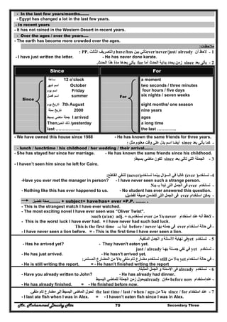 Mr. Mohammed Deushy Ata Secondary Three70
- In the last few years/months…….
- Egypt has changed a lot in the last few years.
- In recent years
- It has not rained in the Western Desert in recent years.
- Over the ages / over the years….
- The earth has become more crowded over the ages.
‫مالحظات‬:
1-‫أن‬ ‫الحظ‬ever/never/just/ already‫بين‬ ‫تأتي‬have/has‫الثالث‬ ‫والتصريف‬: PP.
- I have just written the letter. - He has never done karate.
2-‫بعد‬ ‫يأتى‬since‫أما‬ ‫الحدث‬ ‫بداية‬ ‫يحدد‬ ‫زمن‬for‫الحدث‬ ‫ھذا‬ ‫مدة‬ ‫بعدھا‬ ‫يأتى‬.
Since For
‫ساعة‬ 12 o’clock a moment
Since
‫اسم‬‫شھر‬ October
‫اسم‬‫يوم‬ Friday
‫اسم‬‫فصل‬ summer For
two seconds / three minutes
four hours / five days
six nights / seven weeks
‫يوم‬ ‫تاريخ‬ 7th August eight months/ one season
‫تاريخ‬‫سنة‬ 2000 nine years
‫جملة‬‫ماضي‬‫بسيط‬ I arrived ages
Then ‫ذلك‬‫الحين‬ /yesterday a long time
last ……………... the last …………..
- We have owned this house since 1988 - He has known the same friends for three years.
-‫كما‬‫بعد‬ ‫يأتى‬since‫مثل‬ ‫معلوم‬ ‫وقت‬ ‫علي‬ ‫يدل‬ ‫اسم‬ ‫أيضا‬:
- lunch / lunchtime / his childhood / her wedding / their arrival…….
- She has stayed her since her marriage. - He has known the same friends since his childhood.
3-‫بعد‬ ‫تأتي‬ ‫التي‬ ‫الجملة‬since‫ت‬‫بسيط‬ ‫ماضي‬ ‫كون‬:
- I haven’t seen him since he left for Cairo.
‫القاطع‬ ‫للنفي‬: (never)‫تستخدم‬ ‫بينما‬ ‫السؤال‬ ‫في‬ ‫غالبا‬ (ever ) -‫تستخدم‬ 4
-Have you ever met the manager in person? - I have never seen such a strange person.
-‫نستخدم‬ever‫بـ‬ ‫تبدأ‬ ‫التى‬ ‫الجمل‬ ‫فى‬No
- Nothing like this has ever happened to us. - No student has ever answered this question.
-‫استخدام‬ ‫يمكن‬ever‫صيغة‬ ‫تتضمن‬ ‫التى‬ ‫الجمل‬ ‫فى‬‫تفضيل‬:
‫صفة‬‫تفضيل‬ …….. + subject+ have/has+ ever +P.P. ……. .
- This is the strangest match I have ever watched.
- The most exciting novel I have ever seen was “Oliver Twist".
-‫الحظ‬‫أنه‬‫استخدام‬ ‫عند‬never‫من‬ ‫بدال‬ever‫نستخدم‬such (a/an) adj. + n.:
- This is the worst luck I have ever had. = I have never had such bad luck.
-‫استخدام‬ ‫حالة‬ ‫فى‬ever‫بھا‬ ‫جمله‬ ‫فى‬never/before‫بــ‬ ‫نبدأ‬This is the first time
- I have never seen a lion before. = - This is the first time I have ever seen a lion.
5-‫تستخدم‬yet‫و‬ ‫األسئلة‬ ‫نھاية‬ ‫فى‬‫المنفية‬ ‫الجمل‬.
- Has he arrived yet? - They haven't eaten yet.
-‫تستخدم‬yet‫بھـ‬ ‫جمــلة‬ ‫نفي‬ ‫في‬‫ا‬just / already
- He has just arrived. - He hasn’t arrived yet.
-‫استخدام‬ ‫حالة‬ ‫في‬yet‫بدال‬‫من‬still‫نستخدم‬‫المستمر‬ ‫المضارع‬ ‫من‬ ‫بدال‬ ‫منفى‬ ‫تام‬ ‫مضارع‬:
- He is still writing the report. = - He hasn’t finished writing the report
6-‫نستخدم‬already‫المثبتة‬ ‫الجمل‬ ‫و‬ ‫األسئلة‬ ‫فى‬.
- Have you already written to John? - He has already had dinner.
-‫عندإستخدام‬before now‫مكان‬already‫البسيط‬ ‫للماضي‬ ‫الجملة‬ ‫زمن‬ ‫يحول‬
- He has already finished. = - He finished before now.
7-‫استخدام‬ ‫عند‬since / for‫من‬ ‫بدال‬the last time / last / when / ago‫الماضى‬ ‫نحول‬‫مضارع‬ ‫إلى‬ ‫البسيط‬‫منفى‬ ‫تام‬.
- I last ate fish when I was in Alex. = - I haven’t eaten fish since I was in Alex.
 