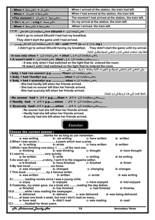 Mr. Mohammed Deushy Ata Secondary Three75
- When + ‫ماضي‬‫بسيط‬ + ‫ماضي‬‫تام‬ - When I arrived at the station, the train had left.
- When + ‫ماضي‬‫تام‬ + ‫ماضي‬‫بسيط‬ - When I had arrived at the station, the train left.
=The moment + ‫ماضي‬‫تام‬ + ‫ماضي‬‫ب‬‫سيط‬ - - The moment I had arrived at the station, the train left.
= On + n. ‫اسـم‬ / v.ing + ‫ماضى‬‫بسيــط‬ - On my arrival at the station, the train left.
- When + ‫ماضي‬‫بسيط‬ + ‫ماضي‬‫بسيط‬ -When I arrived, the train left.
‫ماضي‬‫بسيط‬)‫ثان‬ ‫حدث‬(‫غالبا‬‫منفى‬ + till/until + ‫ماضي‬‫تام‬)‫أول‬ ‫حدث‬(
-I didn't go to school till/until I had had my breakfast.
-They didn't start the game until I had arrived.
‫ماضي‬‫بسيط‬)‫ثان‬ ‫حدث‬(‫غالبا‬‫منفى‬ + till – until (n. ‫اسـم‬ ) / ( v. ing )
-I didn't go to school till/until having my breakfast. -They didn't start the game until my arrival.
‫التالية‬ ‫بالطرق‬ ‫البسيط‬ ‫الماضي‬ ‫و‬ ‫التام‬ ‫الماضي‬ ‫استخدام‬ ‫ايضا‬ ‫الحظ‬: -
- It was only when + ‫ماضي‬‫تام‬)‫أول‬ ‫حدث‬( + (that / , ) + ‫ماضي‬‫بسيط‬)‫ثان‬ ‫حدث‬( .
= It wasn't until + ‫ماضي‬‫تام‬)‫أول‬ ‫حدث‬( (that/ , ) + ‫ماضي‬‫بسيط‬)‫ثان‬ ‫حدث‬( …….. .
- It was only when I had switched on the light that he entered the room.
=It wasn't until I had switched on the light that he entered the room.
–‫البسي‬ ‫والماضي‬ ‫التام‬ ‫الماضي‬ ‫يأتي‬‫وم‬ ‫اآلتية‬ ‫التعبيرات‬ ‫مع‬ ‫ط‬‫عناھا‬)‫يكد‬ ‫لم‬........‫حتى‬( ........
- Subj. + had +no sooner+ p.p. ………. Than+ ‫ماضي‬‫بسيط‬)‫ثان‬ ‫حدث‬( .
= Subj. + had +hardly+ p.p. ……………… when + ‫ماضي‬‫بسيط‬)‫ثان‬ ‫حدث‬( .
= Subj. + had + scarcely+ p.p. ………..… when + ‫ماضي‬‫بسيط‬)‫ثان‬ ‫حدث‬( .
- She had hardly left when her friends arrived.
- She had no sooner left than her friends arrived.
-She had scarcely left when her friends arrived.
‫الجملة‬ ‫اول‬ ‫في‬ ‫الروابط‬ ‫ھذه‬ ‫تاتي‬ ‫عندما‬ ‫الحظ‬: -
- No sooner had + ‫فاعل‬ + p.p…..than + ‫فاعل‬ + ‫ماضي‬‫بسيط‬)‫ح‬‫ثان‬ ‫دث‬( ……
= Hardly had + ‫فاعل‬ + p.p…..when ‫فاعل‬+ + ‫ماضي‬‫بسيط‬)‫ثان‬ ‫حدث‬( ….
= Scarcely had+ ‫فاعل‬ + p.p…...when ‫فاعل‬+ + ‫ماضي‬‫بسيط‬)‫ثان‬ ‫حدث‬( ……. .
- No sooner had she left than her friends arrived.
- Hardly had she left when her friends arrived.
- Scarcely had she left when her friends arrived.
Exercises
Choose the correct answer :
1.I …………………………..stories for as long as can remember .
a- was writing b- am writing c- have written d- written
2.When l was seven, l ……………. a poem which won a prize.
a- is writing b- wrote c- have written d- written
3.While I was finishing one story, I ……..of the next one.
a- thinking b- was thinking c- thought d- have thought
4.I used to …………………very quickly.
a- be written b- write c- writing d- be writing
5.As soon as I …………..a story, I sent it to the magazine editor.
a-'d finished b- have finished c- finished d- finish
6.My last novel …………………six times.
a- was changed b- changed c- changing d- changes
7.This book …………………by a famous writer.
a- was written b- written c- wrote d- was writing
8.I ............. reading novels since l was a young child.
a- enjoy b- enjoyed c- have enjoyed d- had enjoyed
9.Yesterday, my sister gave, me a book she .........reading the day before.
a- finished b- has finished c- had finished d- finishes
10.It ………..while I was reading the newspaper..
a- delivered b- delivers c- was delivered d- was being delivered
11.I....... at least one book a week, but now I don't read so many..
a- have read b- didn’t read c- was reading d- read
12.I …………football for three years.
 