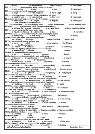 Mr. Mohammed Deushy Ata Secondary Three76
a- play b- have played c- was playing d- had played
13.I …………………a car accident while coming to school.
a- was seeing b- saw c- see d- have seen
14.I …………..at six o'clock yesterday evening.
a- slept b- was sleeping c- have slept d- sleep
15.I ……..the newspaper everyday .Now I don’t have the time.
a- used to read b- was reading c- had read d- have read
16.As soon as we arrived at school , the first lesson ……………..
a- had begun b- began c- begins d- has begun
17.I …………the film before I read the book.
a- already saw b- have already seen c- had already seen d- has already seen
18.What …………..when I called you? You seemed very busy.
a- did you do b- were you doing c- are you doing d- have you been doing
19.I ………..my computer for three years now.
a- have been having b- was having c- had d- have had
20.While she ………..her homework, she was listening to music.
a- were doing b- was doing c- did d- doing
21.He-------the tree when he suddenly fell down.
a – climbed b-climbs c-was climbing d-will climb
22.They -----------for England an hour ago.
a- leave b-left c-were leaving d-will leave
23.On--------------the film, Ali came.
a – watch b-watches c-watched d-watching
24.They saw the fighting people while-----------------home.
a- were driving b-drove c-driving d-drive
25.How did he--------------to Aswan yesterday?
a- go b-went c-going d-goes
26.My sister------------the room while I was making tea.
a- cleaned b-was cleaning c-is cleaning d-cleans
27.The first map------------------- ----by El_idrissi .
a -was drawn b-drew c-is drawn d-draws
28.She cut herself while-----------------------
a – cook b-cooked c-was cooking d-cooking
29.What were you doing when I ------------you last night.
a – phoned b-was phoning c-had phoned d-would phone
30.He-------------the guitar, when I saw him.
a – play b – played c – was playing d – had played.
31.They saw the accident while----------------home.
a – were driving b – drove c – driving d – drive
32.They ------out of the bank when the policeman caught them.
a – ran b – were running c – had run d – are running
33.The Pyramids were-----------------by the ancient Egyptians.
a – building b – built c – builds d – build
34.While she was cooking , her sister -------------homework.
a – was doing b – did c – does d – had done
35.As he was carrying the vase, he ------------------it on the floor.
a – drops b – dropped c – had dropped d – was dropping
36.They--------since last year.
a - hadn't met b-haven't met c-didn't meet d-won't me
37.We -----------some difficulty recently with Maths.
a – had b- have had c- are having d -were having
38.I haven't written a letter since I ---------to England.
a – travelled b -will travel c -have travelled d -travel
39.Shakespeare----------------37 plays.
a - has written b-wrote c-had written d-was written
40.The e-mails---------------------by Ayman.
a - have written b-has written c-have been written d-has been written
41.Don't tell him. He has---------------known.
a – already b-yet c-since d-recent
42.He was born -----------------2006.
a – in b-since c-at d-for
43.My brother---------to Paris, he came back last week.
a - is going b-will go c -has gone d-has been
44.They haven't visited us-----------------the last two years.
a – since b –for c-recently d-already
 