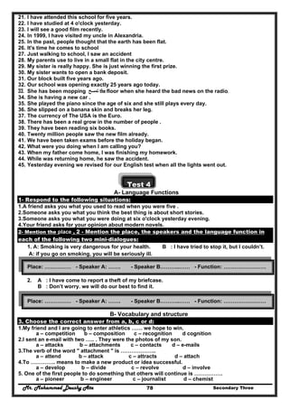 Mr. Mohammed Deushy Ata Secondary Three78
21. I have attended this school for five years.
22. I have studied at 4 o'clock yesterday.
23. I will see a good film recently.
24. In 1999, I have visited my uncle in Alexandria.
25. In the past, people thought that the earth has been flat.
26. It's time he comes to school
27. Just walking to school, I saw an accident
28. My parents use to live in a small flat in the city centre.
29. My sister is really happy. She is just winning the first prize.
30. My sister wants to open a bank deposit.
31. Our block built five years ago.
32. Our school was opening exactly 25 years ago today.
33. She has been mopping ‫تمسح‬ the floor when she heard the bad news on the radio.
34. She is having a new car .
35. She played the piano since the age of six and she still plays every day.
36. She slipped on a banana skin and breaks her leg.
37. The currency of The USA is the Euro.
38. There has been a real grow in the number of people .
39. They have been reading six books.
40. Twenty million people saw the new film already.
41. We have been taken exams before the holiday began.
42. What were you doing when I am calling you?
43. When my father come home, I was finishing my homework.
44. While was returning home, he saw the accident.
45. Yesterday evening we revised for our English test when all the lights went out.
Test 4
A- Language Functions
1- Respond to the following situations:
1.A friend asks you what you used to read when you were five .
2.Someone asks you what you think the best thing is about short stories.
3.Someone asks you what you were doing at six o'clock yesterday evening.
4.Your friend asks for your opinion about modern novels.
2- Mention the place , 2 - Mention the place, the speakers and the language function in
each of the following two mini-dialogues:
1. A: Smoking is very dangerous for your health. B : I have tried to stop it, but I couldn’t.
A: if you go on smoking, you will be seriously ill.
2. A : I have come to report a theft of my briefcase.
B : Don’t worry. we will do our best to find it.
B- Vocabulary and structure
3. Choose the correct answer from a, b, c or d:
1.My friend and I are going to enter athletics …… we hope to win.
a – competition b – composition c – recognition d cognition
2.I sent an e-mail with two ….. . They were the photos of my son.
a – attacks b – attachments c – contacts d – e-mails
3.The verb of the word " attachment " is ………………..
a – attend b – attack c – attracts d – attach
4.To ………….. means to make a new product or idea successful.
a – develop b – divide c – revolve d – involve
5. One of the first people to do something that others will continue is …………….
a – pioneer b – engineer c – journalist d – chemist
Place: …………… - Speaker A: ……. - Speaker B………..…… - Function: ……………………
Place: …………… - Speaker A: ……. - Speaker B………..…… - Function: ……………………
 